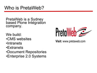 PretaWeb is a Sydney based Plone Integration company.  We build: CMS websites Intranets Extranets Document Repositories Enterprise 2.0 Systems Who is PretaWeb? Visit:  www.pretaweb.com 