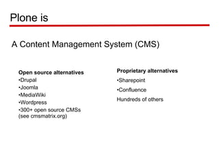 A Content Management System (CMS) Plone is Open source alternatives   Drupal Joomla  MediaWiki Wordpress 300+ open source CMSs (see cmsmatrix.org) Proprietary alternatives   Sharepoint Confluence Hundreds of others 