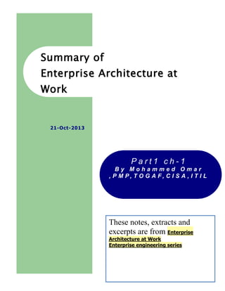 Summary of
Enterprise Architecture at
Work

21-Oct-2013

Part1 ch-1
By Mohammed Omar
, P M P, T O G A F, C I S A , I T I L

These notes, extracts and
excerpts are from Enterprise
Architecture at Work
Enterprise engineering series

1

 