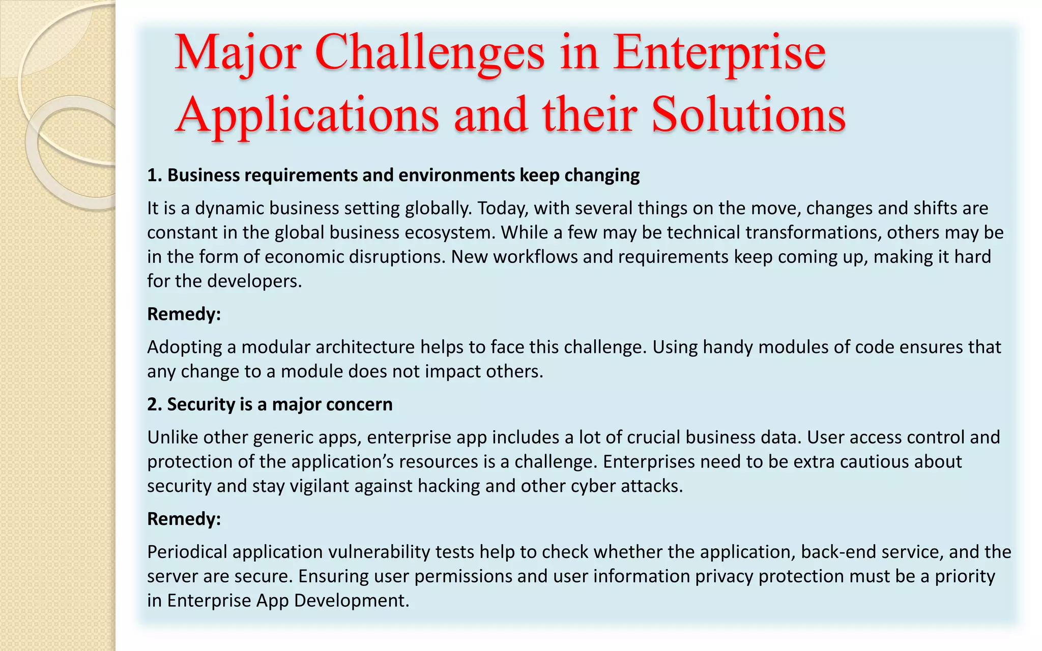 Major Challenges in Enterprise
Applications and their Solutions
1. Business requirements and environments keep changing
It is a dynamic business setting globally. Today, with several things on the move, changes and shifts are
constant in the global business ecosystem. While a few may be technical transformations, others may be
in the form of economic disruptions. New workflows and requirements keep coming up, making it hard
for the developers.
Remedy:
Adopting a modular architecture helps to face this challenge. Using handy modules of code ensures that
any change to a module does not impact others.
2. Security is a major concern
Unlike other generic apps, enterprise app includes a lot of crucial business data. User access control and
protection of the application’s resources is a challenge. Enterprises need to be extra cautious about
security and stay vigilant against hacking and other cyber attacks.
Remedy:
Periodical application vulnerability tests help to check whether the application, back-end service, and the
server are secure. Ensuring user permissions and user information privacy protection must be a priority
in Enterprise App Development.
 