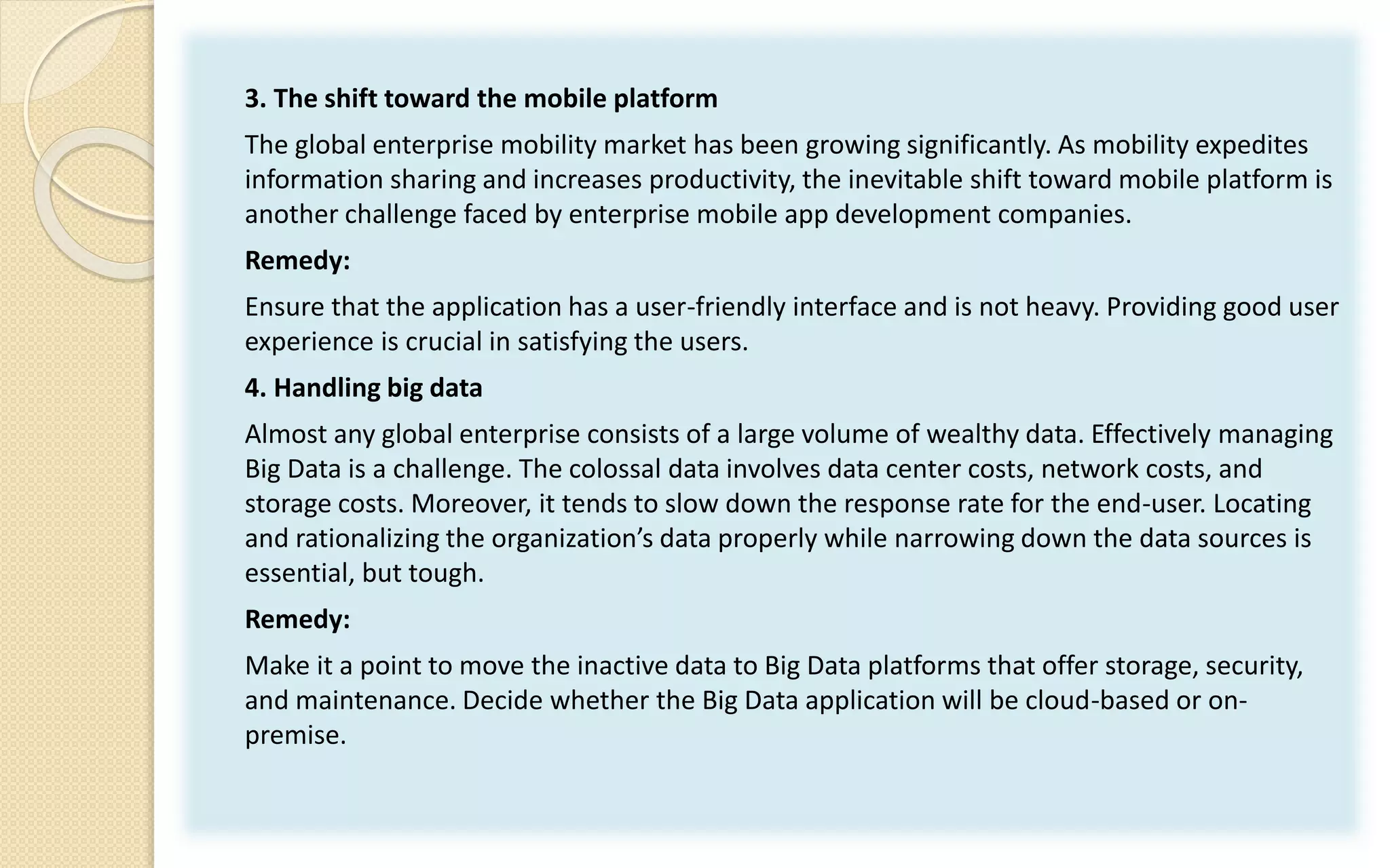 3. The shift toward the mobile platform
The global enterprise mobility market has been growing significantly. As mobility expedites
information sharing and increases productivity, the inevitable shift toward mobile platform is
another challenge faced by enterprise mobile app development companies.
Remedy:
Ensure that the application has a user-friendly interface and is not heavy. Providing good user
experience is crucial in satisfying the users.
4. Handling big data
Almost any global enterprise consists of a large volume of wealthy data. Effectively managing
Big Data is a challenge. The colossal data involves data center costs, network costs, and
storage costs. Moreover, it tends to slow down the response rate for the end-user. Locating
and rationalizing the organization’s data properly while narrowing down the data sources is
essential, but tough.
Remedy:
Make it a point to move the inactive data to Big Data platforms that offer storage, security,
and maintenance. Decide whether the Big Data application will be cloud-based or on-
premise.
 