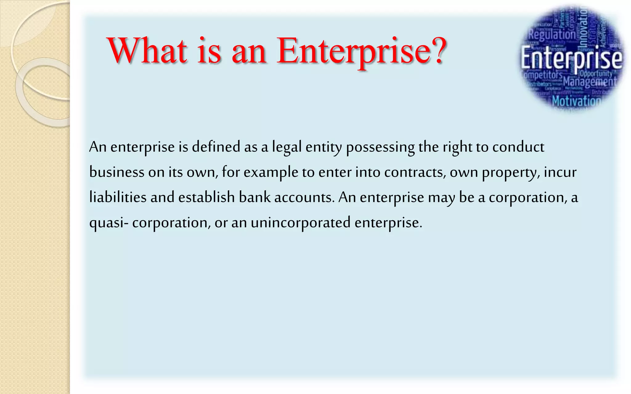 What is an Enterprise?
An enterprise is defined as a legal entity possessing the right to conduct
business on its own, for example to enter into contracts, ownproperty, incur
liabilities and establish bank accounts. Anenterprise may be a corporation, a
quasi- corporation, oran unincorporated enterprise.
 
