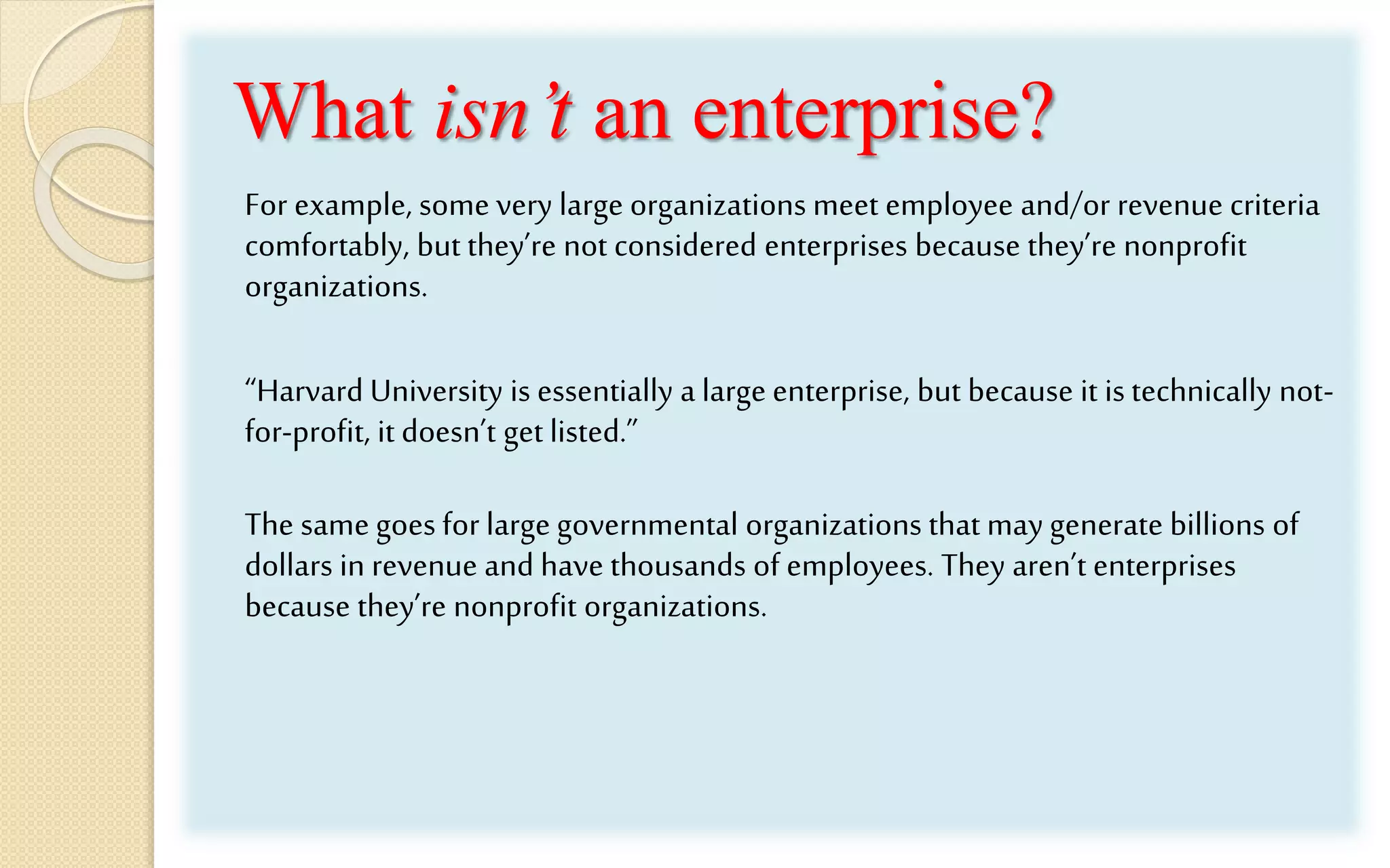 What isn’t an enterprise?
For example, some very large organizations meet employee and/or revenue criteria
comfortably, but they’re not considered enterprises because they’re nonprofit
organizations.
“Harvard University is essentially a large enterprise, but because it is technically not-
for-profit, it doesn’t get listed.”
The same goes for large governmental organizations that may generate billions of
dollars in revenue and have thousands of employees. They aren’t enterprises
because they’re nonprofit organizations.
 