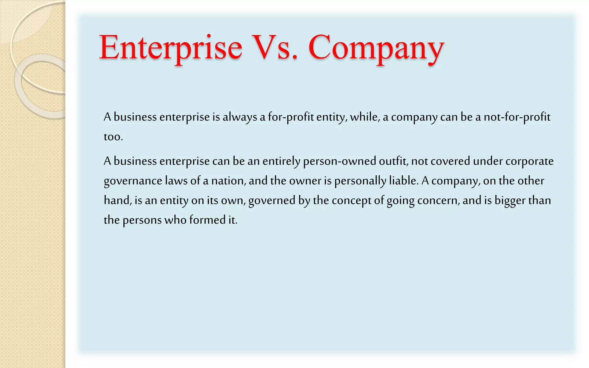 Enterprise Vs. Company
A businessenterpriseisalwaysafor-profitentity,while, acompanycanbea not-for-profit
too.
A business enterprisecan beanentirelyperson-ownedoutfit,notcoveredundercorporate
governancelawsofa nation,andthe ownerispersonallyliable. A company,onthe other
hand,is anentityonits own,governed bythe conceptofgoing concern,andis bigger than
the personswhoformedit.
 