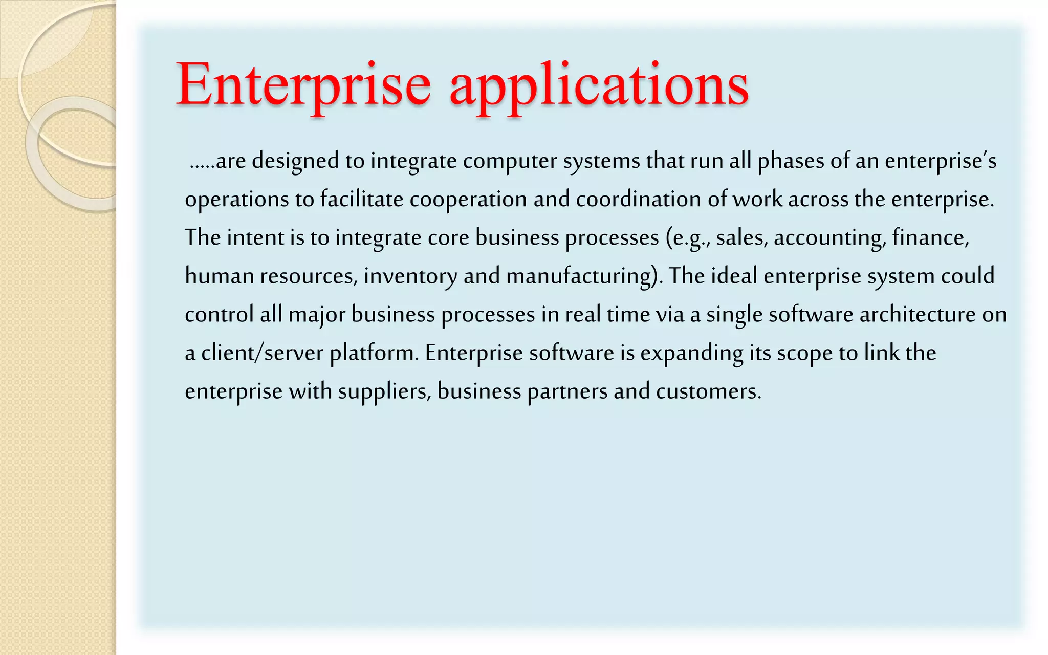 Enterprise applications
…..are designed to integrate computer systems that run all phases of an enterprise’s
operations to facilitate cooperation and coordination of work across the enterprise.
The intent is to integrate core business processes (e.g., sales, accounting, finance,
human resources, inventory and manufacturing).The ideal enterprise system could
control all major business processes in real time via a single software architecture on
a client/server platform. Enterprise software is expanding its scope to link the
enterprise with suppliers, business partners and customers.
 