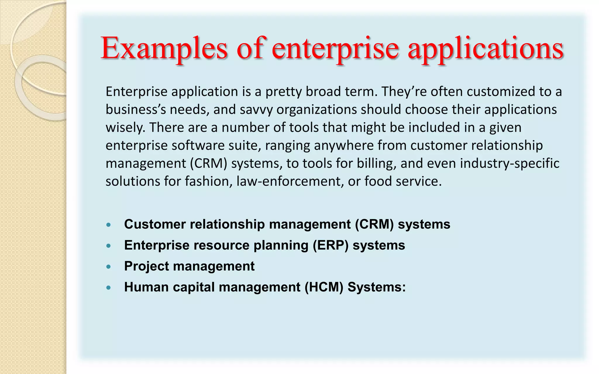 Examples of enterprise applications
Enterprise application is a pretty broad term. They’re often customized to a
business’s needs, and savvy organizations should choose their applications
wisely. There are a number of tools that might be included in a given
enterprise software suite, ranging anywhere from customer relationship
management (CRM) systems, to tools for billing, and even industry-specific
solutions for fashion, law-enforcement, or food service.
 Customer relationship management (CRM) systems
 Enterprise resource planning (ERP) systems
 Project management
 Human capital management (HCM) Systems:
 
