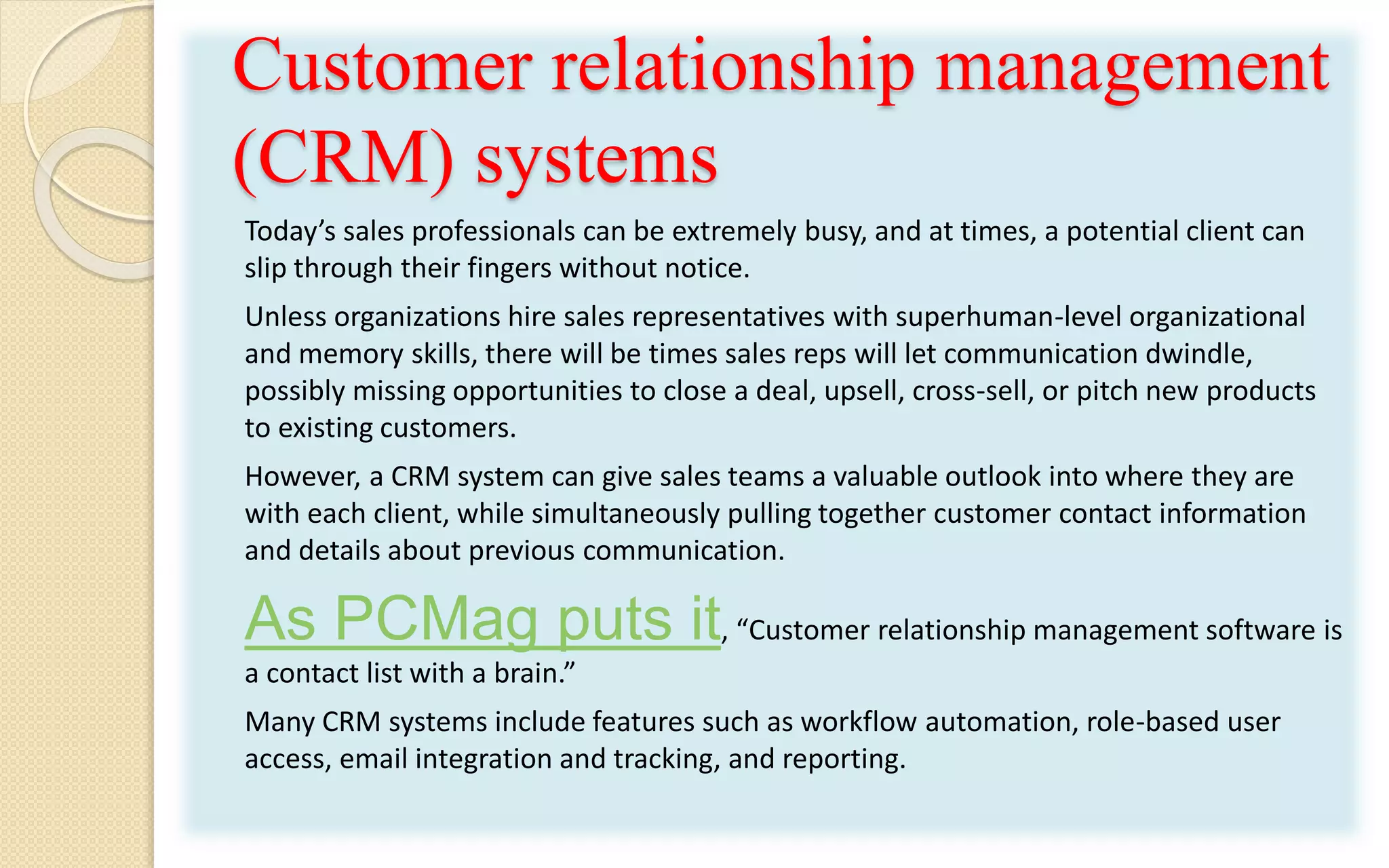 Customer relationship management
(CRM) systems
Today’s sales professionals can be extremely busy, and at times, a potential client can
slip through their fingers without notice.
Unless organizations hire sales representatives with superhuman-level organizational
and memory skills, there will be times sales reps will let communication dwindle,
possibly missing opportunities to close a deal, upsell, cross-sell, or pitch new products
to existing customers.
However, a CRM system can give sales teams a valuable outlook into where they are
with each client, while simultaneously pulling together customer contact information
and details about previous communication.
As PCMag puts it, “Customer relationship management software is
a contact list with a brain.”
Many CRM systems include features such as workflow automation, role-based user
access, email integration and tracking, and reporting.
 