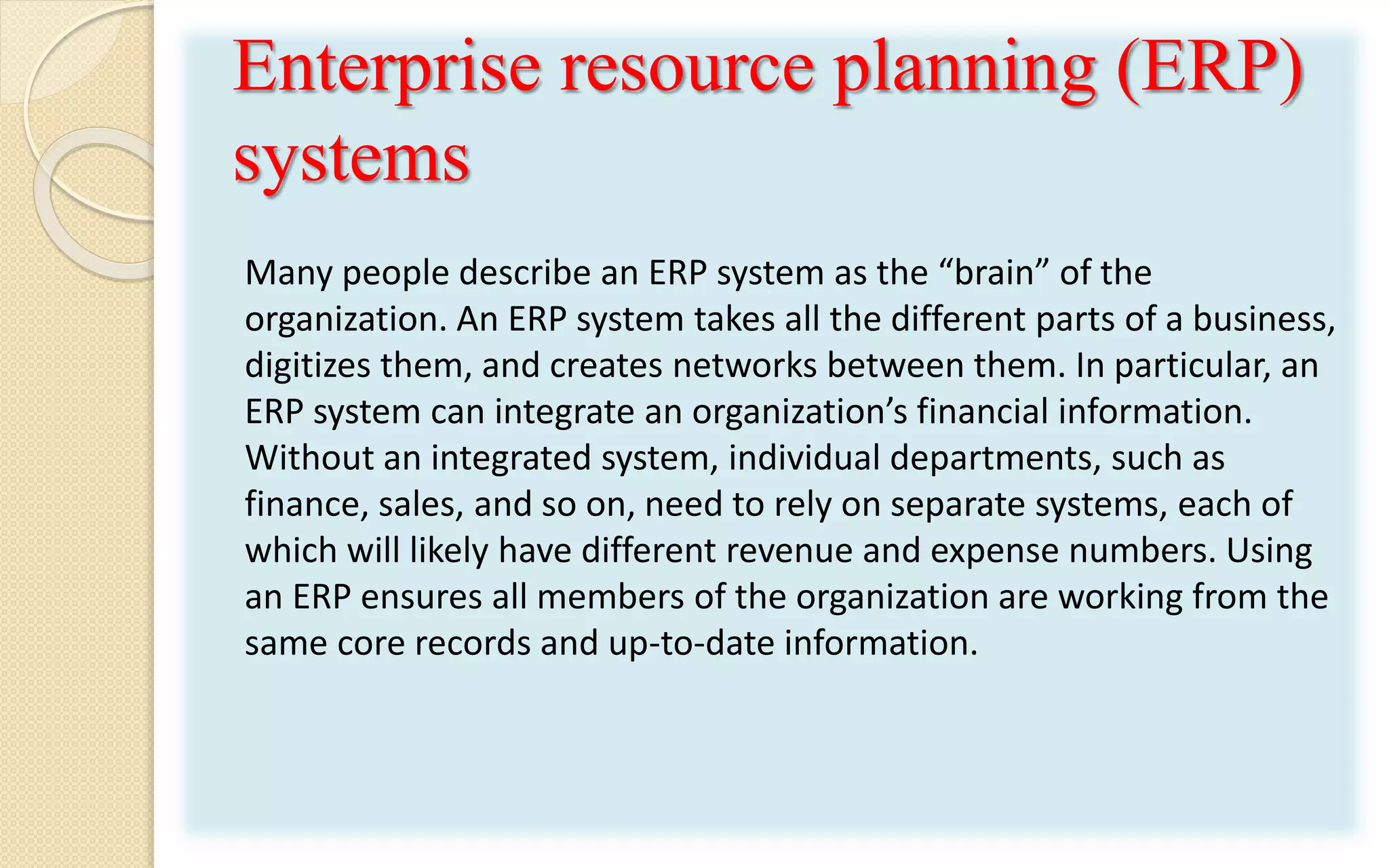 Enterprise resource planning (ERP)
systems
Many people describe an ERP system as the “brain” of the
organization. An ERP system takes all the different parts of a business,
digitizes them, and creates networks between them. In particular, an
ERP system can integrate an organization’s financial information.
Without an integrated system, individual departments, such as
finance, sales, and so on, need to rely on separate systems, each of
which will likely have different revenue and expense numbers. Using
an ERP ensures all members of the organization are working from the
same core records and up-to-date information.
 