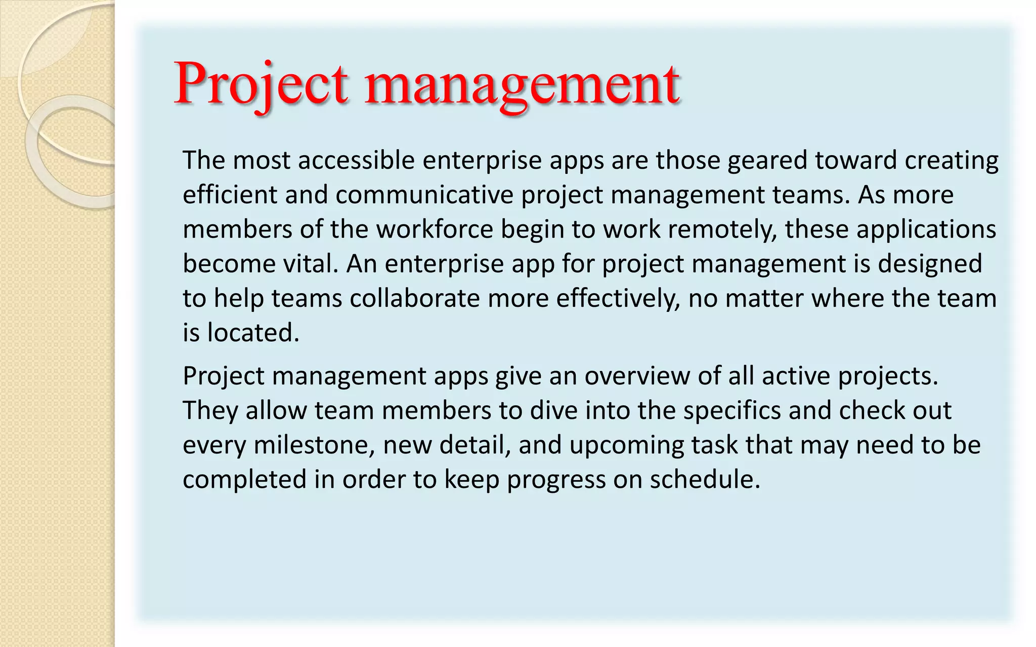 Project management
The most accessible enterprise apps are those geared toward creating
efficient and communicative project management teams. As more
members of the workforce begin to work remotely, these applications
become vital. An enterprise app for project management is designed
to help teams collaborate more effectively, no matter where the team
is located.
Project management apps give an overview of all active projects.
They allow team members to dive into the specifics and check out
every milestone, new detail, and upcoming task that may need to be
completed in order to keep progress on schedule.
 