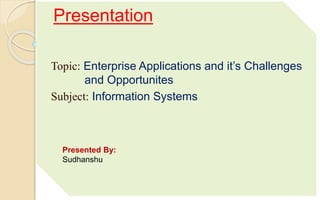 Presentation
Topic: Enterprise Applications and it’s Challenges
and Opportunites
Subject: Information Systems
Presented By:
Sudhanshu
 