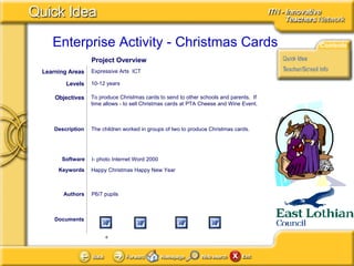 Documents Authors P6/7 pupils To produce Christmas cards to send to other schools and parents.  If time allows - to sell Christmas cards at PTA Cheese and Wine Event. Objectives I- photo Internet Word 2000 Software Description The children worked in groups of two to produce Christmas cards. Learning Areas Expressive Arts  ICT Levels 10-12 years Happy Christmas Happy New Year Keywords Project Overview 
