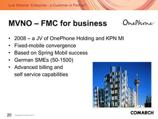 MVNO – FMC for business 2008 – a JV of OnePhone Holding and KPN MI Fixed-mobile convergence  Based on Spring Mobil success German SMEs (50-1500) Advanced billing and  self service capabilities 