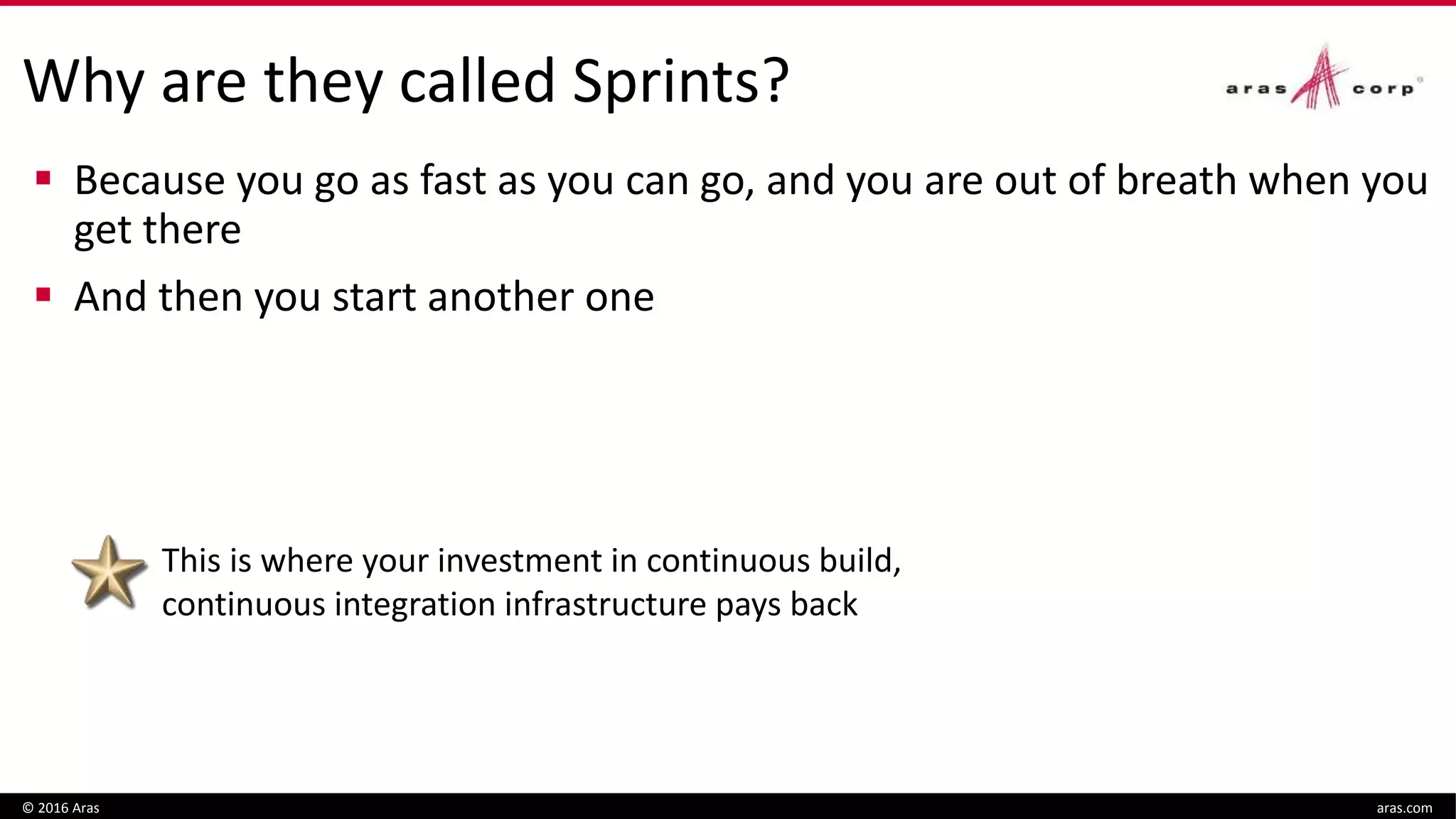 Why are they called Sprints?
 Because you go as fast as you can go, and you are out of breath when you
get there
 And then you start another one
© 2016 Aras aras.com
This is where your investment in continuous build,
continuous integration infrastructure pays back
 
