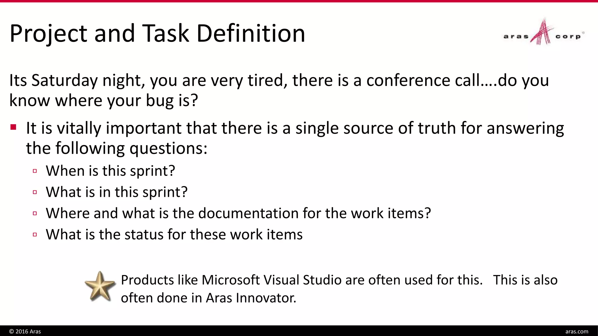 Project and Task Definition
Its Saturday night, you are very tired, there is a conference call….do you
know where your bug is?
 It is vitally important that there is a single source of truth for answering
the following questions:
▫ When is this sprint?
▫ What is in this sprint?
▫ Where and what is the documentation for the work items?
▫ What is the status for these work items
© 2016 Aras aras.com
Products like Microsoft Visual Studio are often used for this. This is also
often done in Aras Innovator.
 