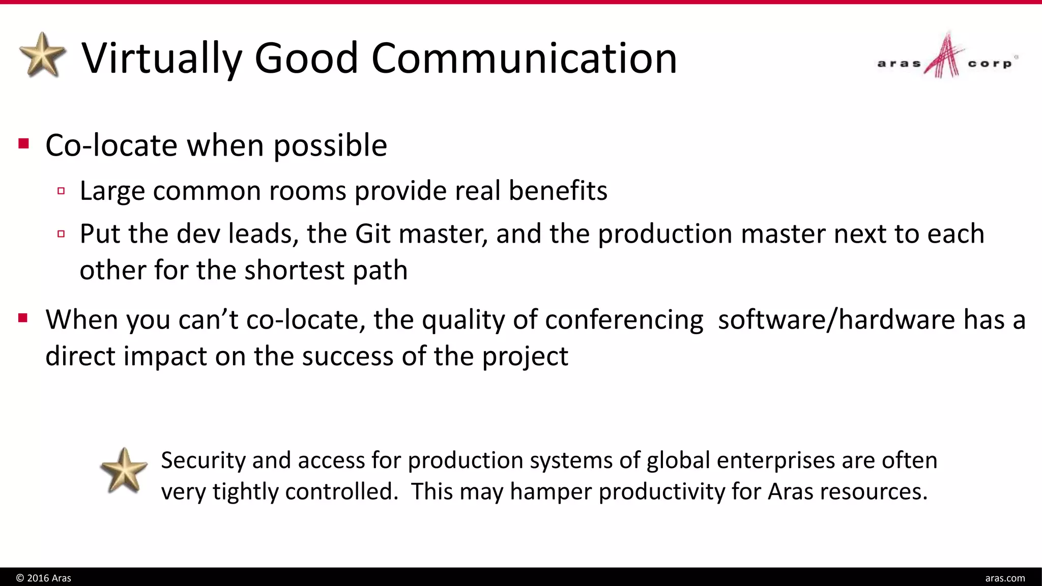 Virtually Good Communication
 Co-locate when possible
▫ Large common rooms provide real benefits
▫ Put the dev leads, the Git master, and the production master next to each
other for the shortest path
 When you can’t co-locate, the quality of conferencing software/hardware has a
direct impact on the success of the project
© 2016 Aras aras.com
Security and access for production systems of global enterprises are often
very tightly controlled. This may hamper productivity for Aras resources.
 