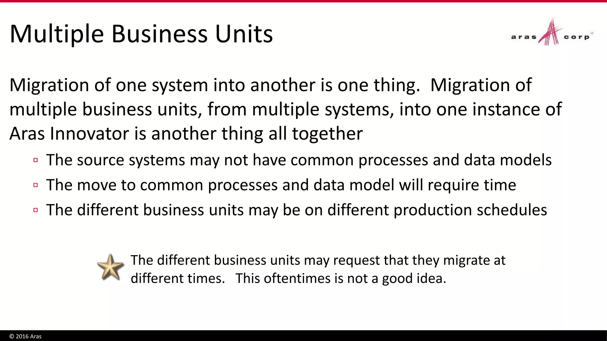 Multiple Business Units
Migration of one system into another is one thing. Migration of
multiple business units, from multiple systems, into one instance of
Aras Innovator is another thing all together
▫ The source systems may not have common processes and data models
▫ The move to common processes and data model will require time
▫ The different business units may be on different production schedules
© 2016 Aras
aras.com
The different business units may request that they migrate at
different times. This oftentimes is not a good idea.
 