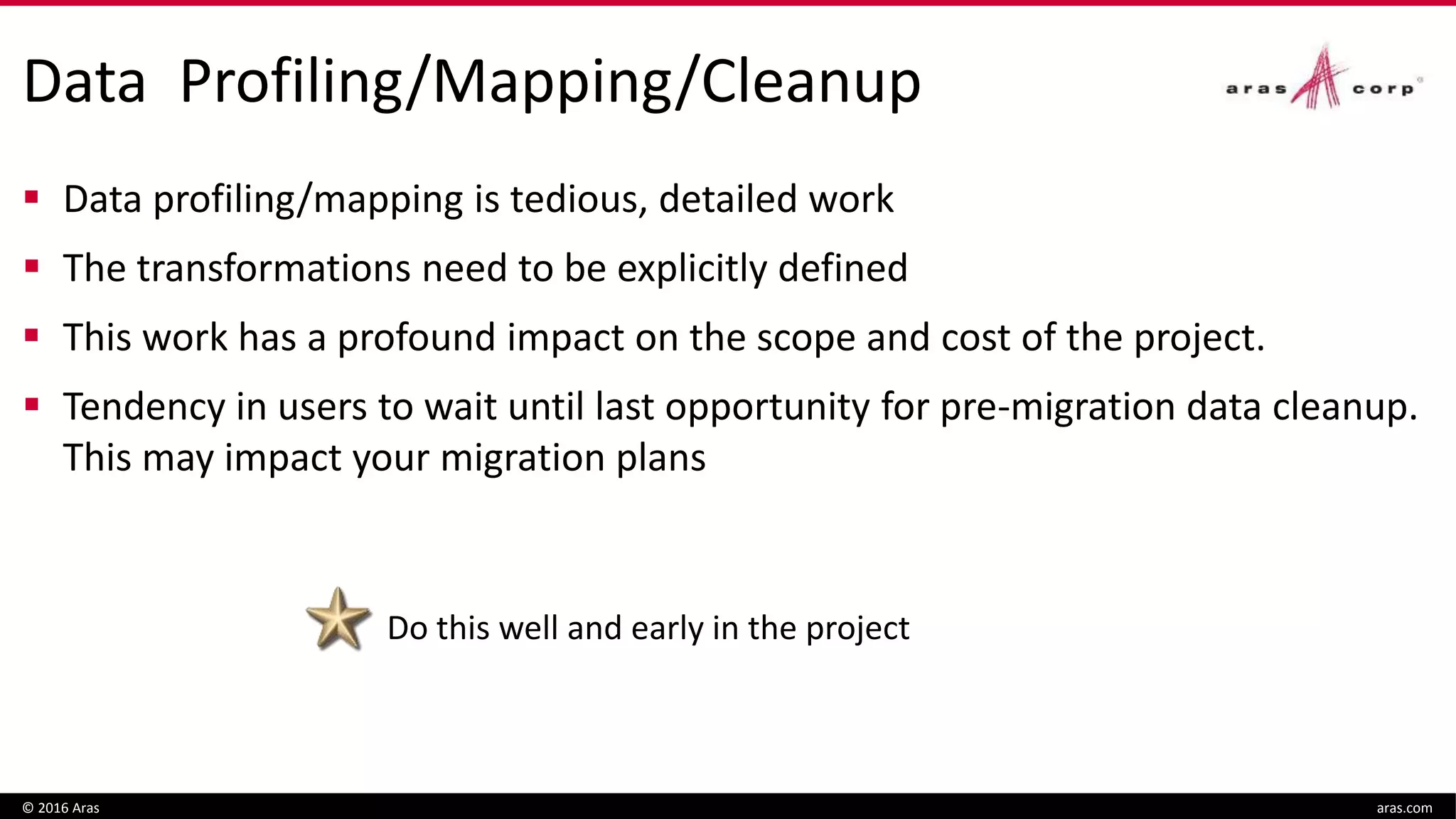 Data Profiling/Mapping/Cleanup
 Data profiling/mapping is tedious, detailed work
 The transformations need to be explicitly defined
 This work has a profound impact on the scope and cost of the project.
 Tendency in users to wait until last opportunity for pre-migration data cleanup.
This may impact your migration plans
© 2016 Aras aras.com
Do this well and early in the project
 