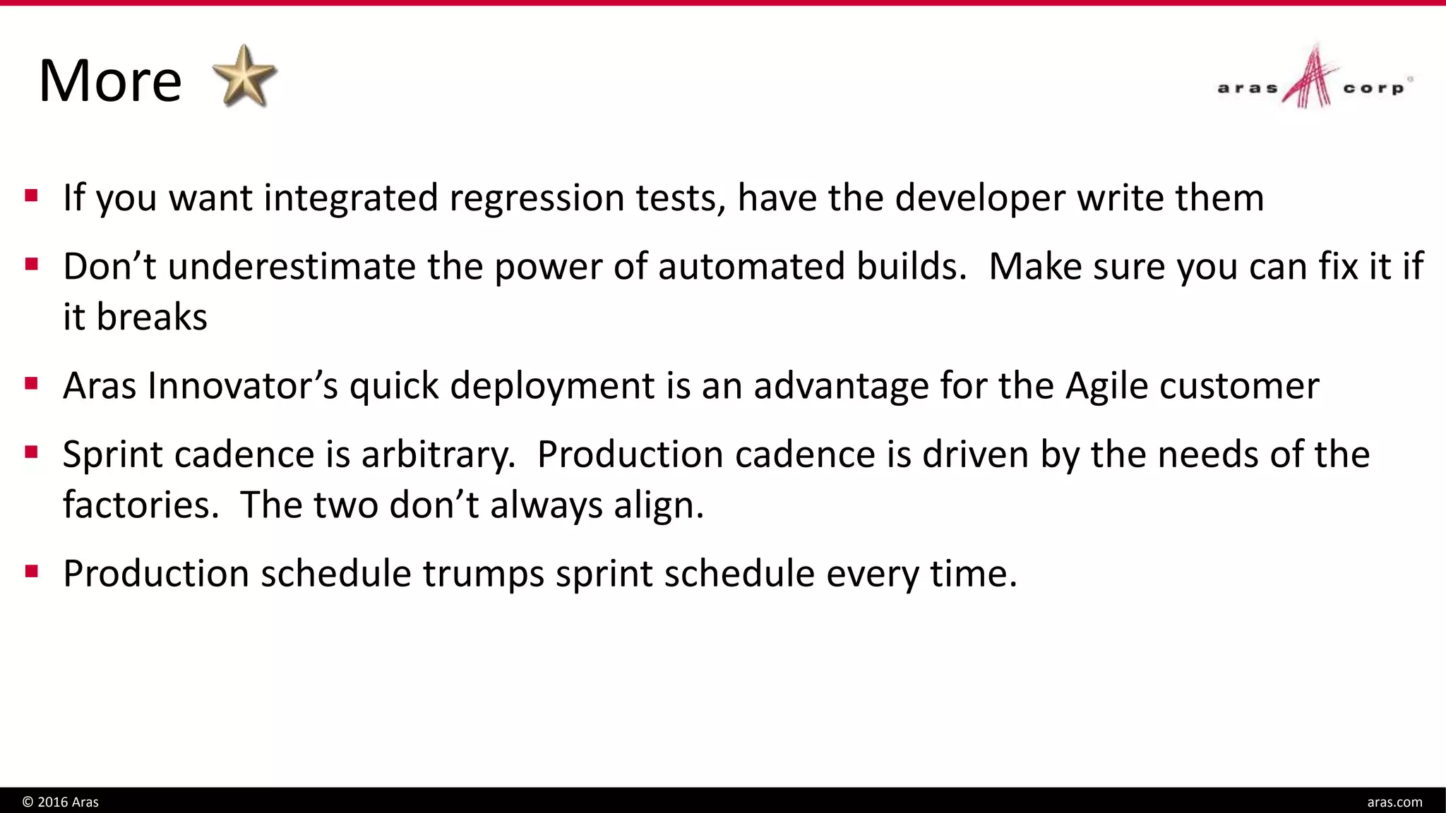 More
© 2016 Aras aras.com
 If you want integrated regression tests, have the developer write them
 Don’t underestimate the power of automated builds. Make sure you can fix it if
it breaks
 Aras Innovator’s quick deployment is an advantage for the Agile customer
 Sprint cadence is arbitrary. Production cadence is driven by the needs of the
factories. The two don’t always align.
 Production schedule trumps sprint schedule every time.
 
