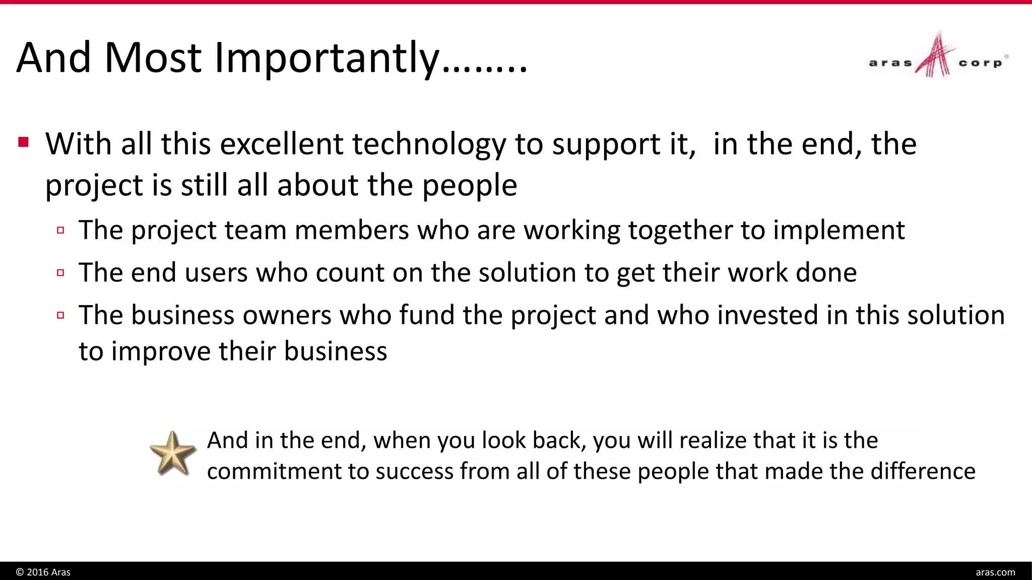 And Most Importantly……..
 With all this excellent technology to support it, in the end, the
project is still all about the people
▫ The project team members who are working together to implement
▫ The end users who count on the solution to get their work done
▫ The business owners who fund the project and who invested in this solution
to improve their business
© 2016 Aras aras.com
And in the end, when you look back, you will realize that it is the
commitment to success from all of these people that made the difference
 