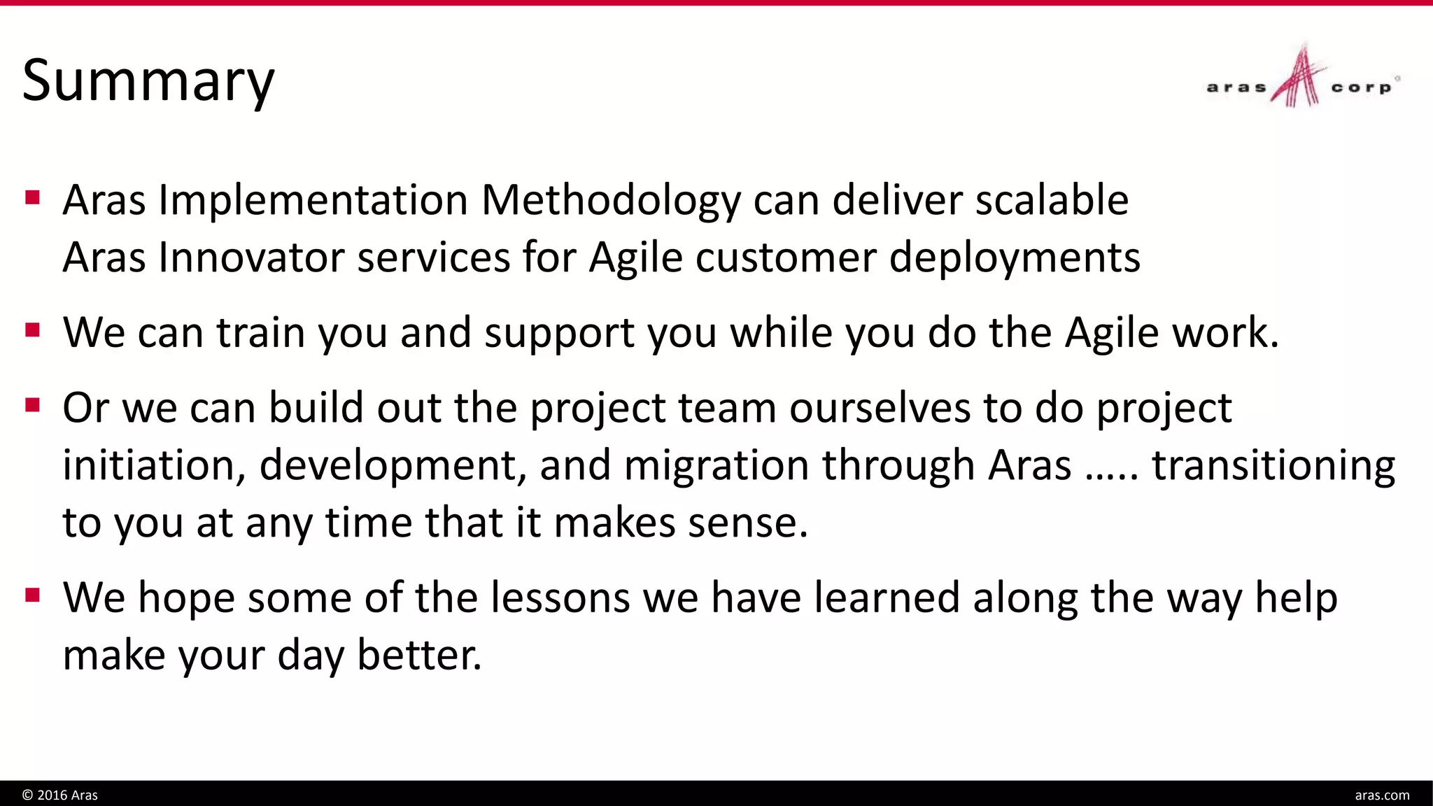 Summary
 Aras Implementation Methodology can deliver scalable
Aras Innovator services for Agile customer deployments
 We can train you and support you while you do the Agile work.
 Or we can build out the project team ourselves to do project
initiation, development, and migration through Aras ….. transitioning
to you at any time that it makes sense.
 We hope some of the lessons we have learned along the way help
make your day better.
© 2016 Aras aras.com
 