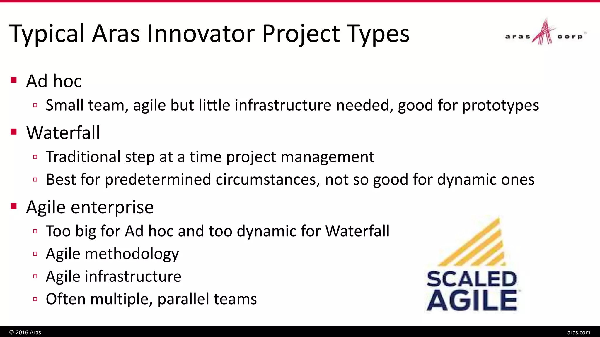 Typical Aras Innovator Project Types
 Ad hoc
▫ Small team, agile but little infrastructure needed, good for prototypes
 Waterfall
▫ Traditional step at a time project management
▫ Best for predetermined circumstances, not so good for dynamic ones
 Agile enterprise
▫ Too big for Ad hoc and too dynamic for Waterfall
▫ Agile methodology
▫ Agile infrastructure
▫ Often multiple, parallel teams
© 2016 Aras aras.com
 