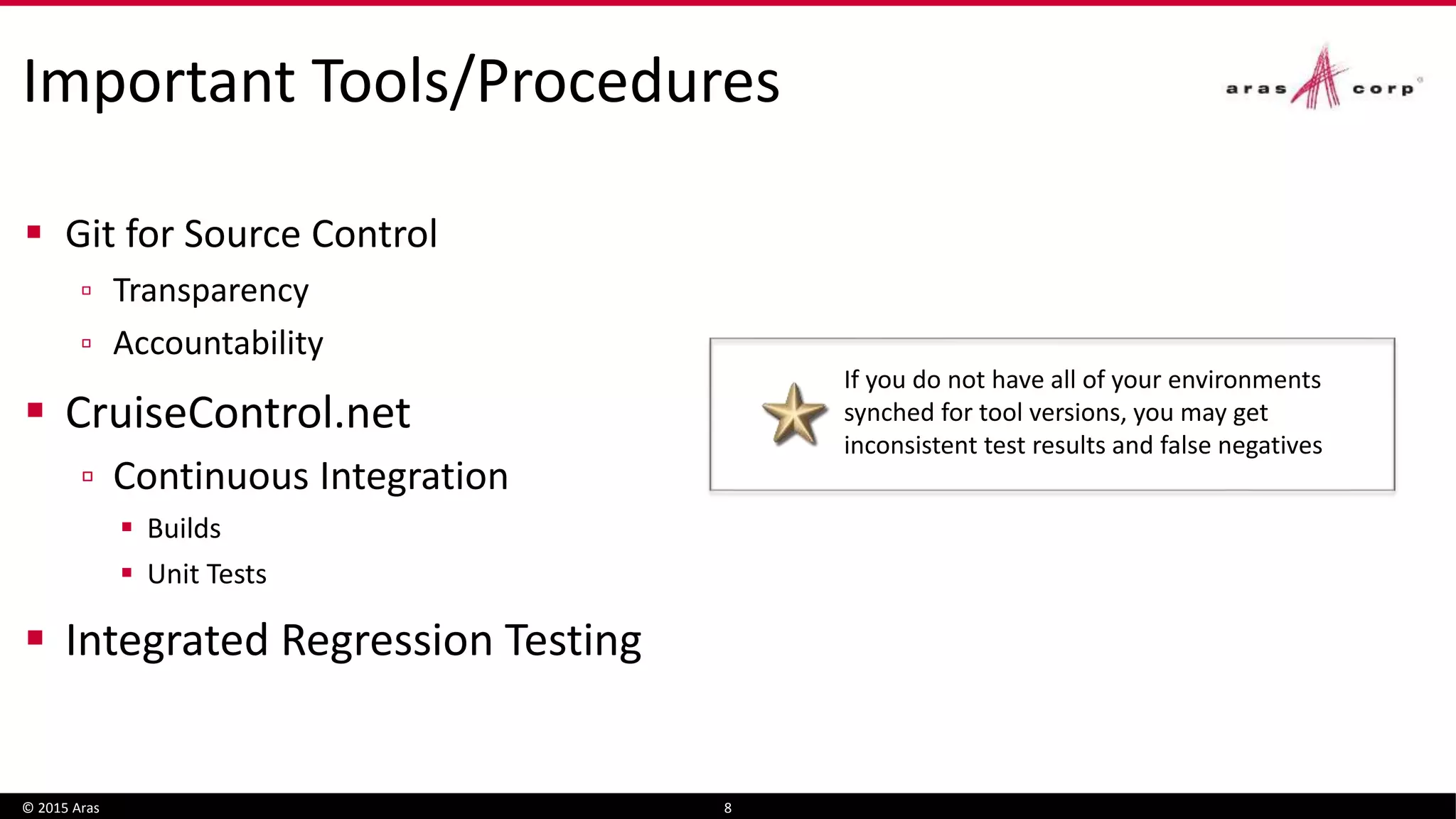 Important Tools/Procedures
 Git for Source Control
▫ Transparency
▫ Accountability
 CruiseControl.net
▫ Continuous Integration
 Builds
 Unit Tests
 Integrated Regression Testing
© 2015 Aras 8
If you do not have all of your environments
synched for tool versions, you may get
inconsistent test results and false negatives
 