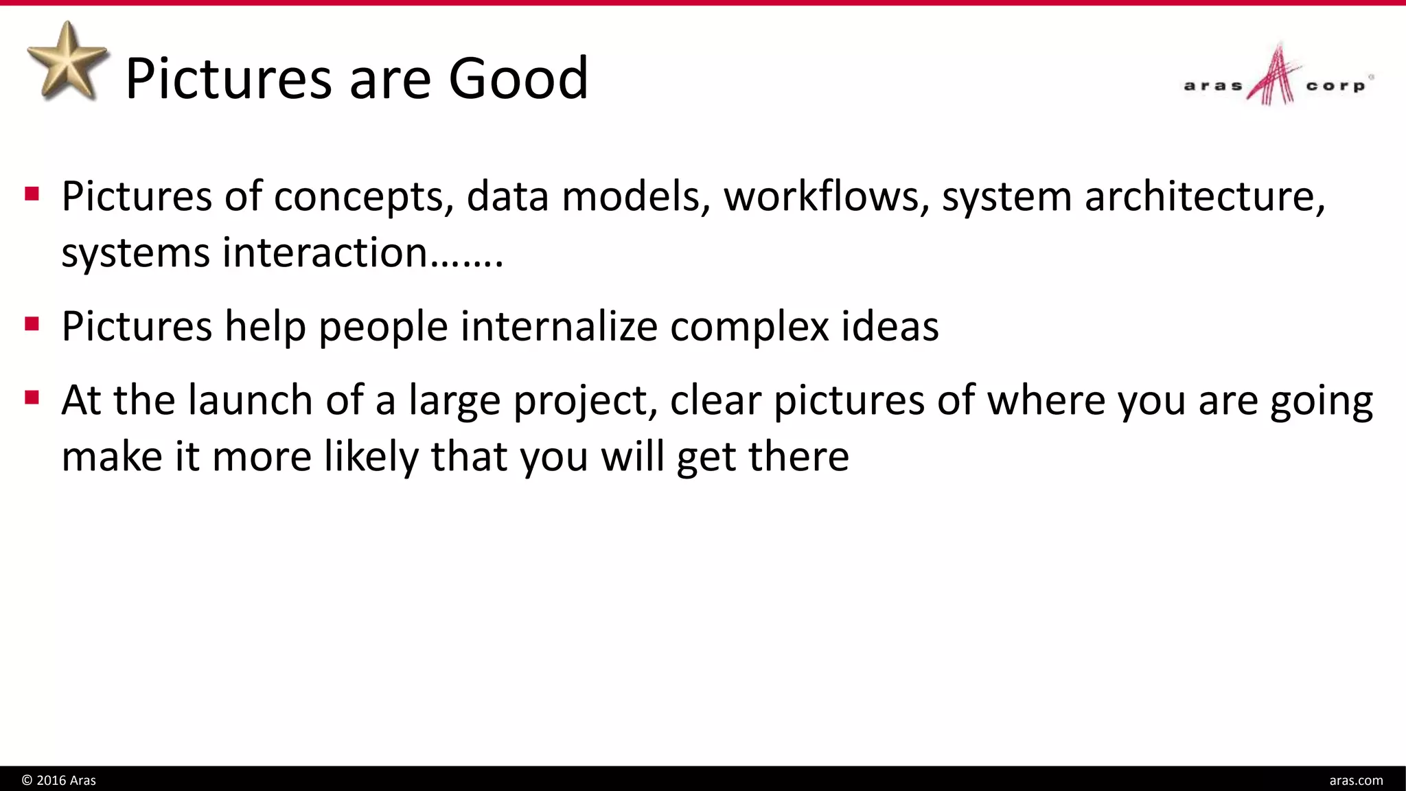 Pictures are Good
 Pictures of concepts, data models, workflows, system architecture,
systems interaction…….
 Pictures help people internalize complex ideas
 At the launch of a large project, clear pictures of where you are going
make it more likely that you will get there
© 2016 Aras aras.com
 
