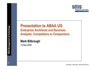 Presentation to ABAA UG
SMS Management & Technology




                              Enterprise Architects and Business
                              Analysts: Competitors or Companions

                              Mark Bilbrough
                              13 May 2008




1