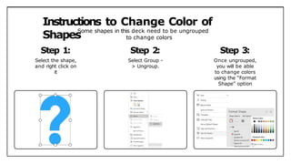 Instructions to Change Color of
Shapes
Some shapes in this deck need to be ungrouped
to change colors
Step 1:
Select the shape,
and right click on
it
Step 2:
Select Group -
> Ungroup.
Step 3:
Once ungrouped,
you will be able
to change colors
using the “Format
Shape” option
 