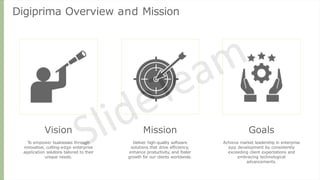 Digiprima Overview and Mission
Vision
To empower businesses through
innovative, cutting-edge enterprise
application solutions tailored to their
unique needs.
Mission
Deliver high-quality software
solutions that drive efficiency,
enhance productivity, and foster
growth for our clients worldwide.
Goals
Achieve market leadership in enterprise
app development by consistently
exceeding client expectations and
embracing technological
advancements.
 
