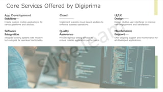 Core Services Offered by Digiprima
Create custom mobile applications for
various platforms and devices.
App Development Cloud
Solutions
Implement scalable cloud-based solutions to
enhance business operations.
U
I
/
U
X
Design
Design intuitive user interfaces to improve
user engagement and satisfaction.
Software
Integration
Integrate existing systems with modern
technologies for seamless functionality.
Quality
Assurance
Provide rigorous testing services to
ensure reliable application performance.
Maintenance
Support
Offer ongoing support and maintenance for
all developed applications.
 