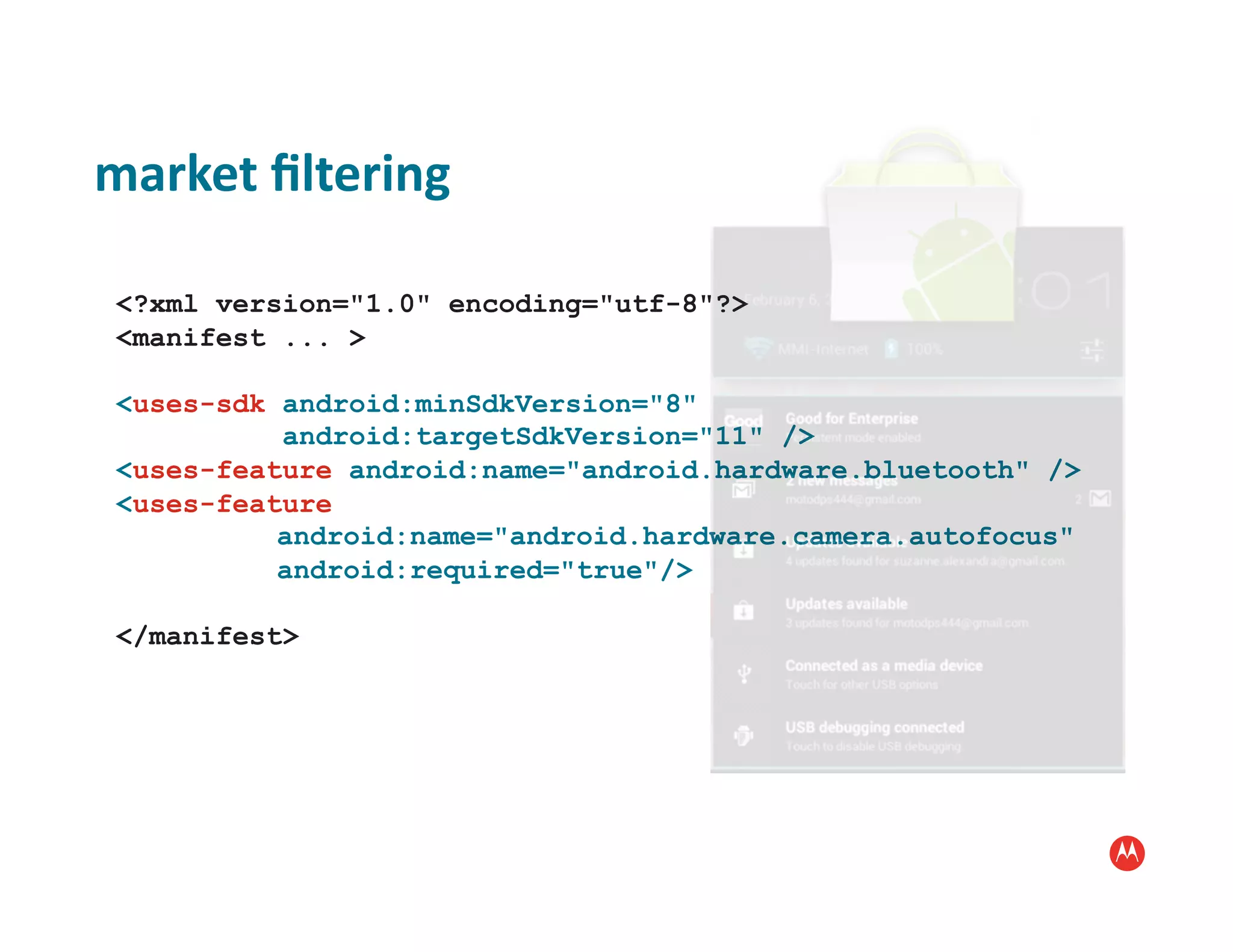 market	
  ﬁltering	
  

 <?xml version="1.0" encoding="utf-8"?>
 <manifest ... >

 <uses-sdk android:minSdkVersion="8"
           android:targetSdkVersion="11" />
 <uses-feature android:name="android.hardware.bluetooth" />
 <uses-feature
           android:name="android.hardware.camera.autofocus"
           android:required="true"/>

 </manifest>
 