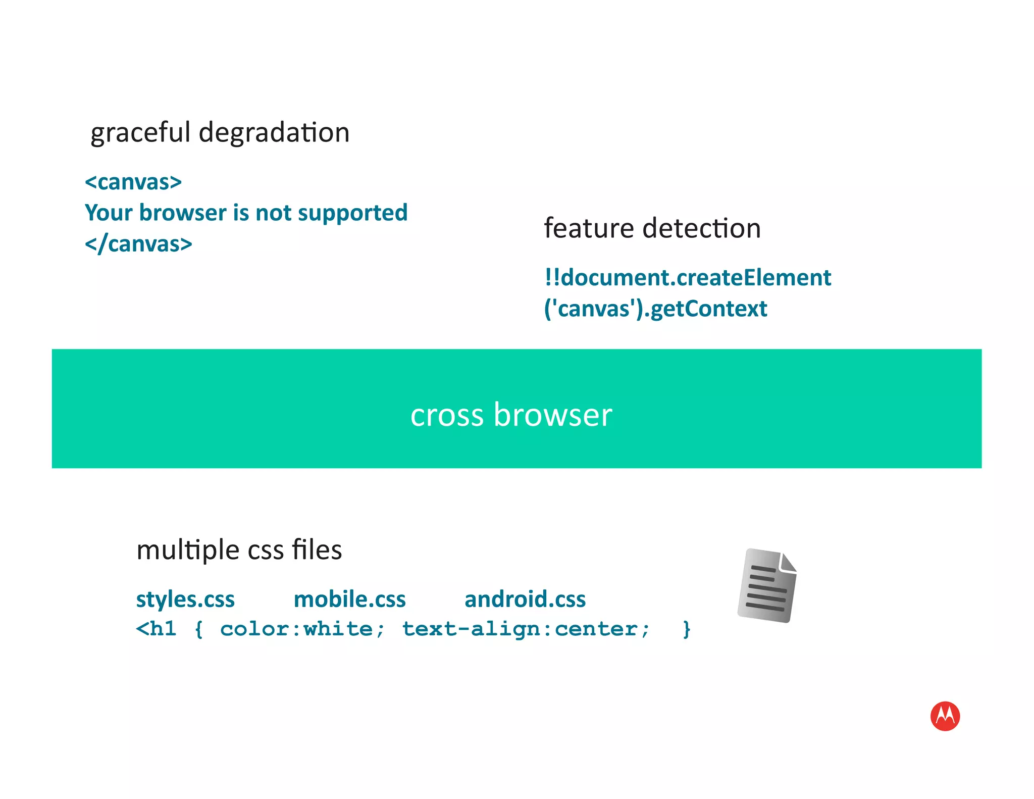  graceful	
  degrada:on	
  
<canvas>	
  
Your	
  browser	
  is	
  not	
  supported	
  
</canvas>	
  
                                                                                                           feature	
  detec:on	
  
                                                                                                           !!document.createElement
                                                                                                           ('canvas').getContext	
  



                                                                          cross	
  browser	
  


       mul:ple	
  css	
  ﬁles	
  
       styles.css	
  	
  	
  	
  	
  	
  	
  	
  	
  	
  mobile.css	
  	
  	
  	
  	
  	
  	
  	
  	
  	
  android.css
       <h1 { color:white; text-align:center;                                                                             }
 