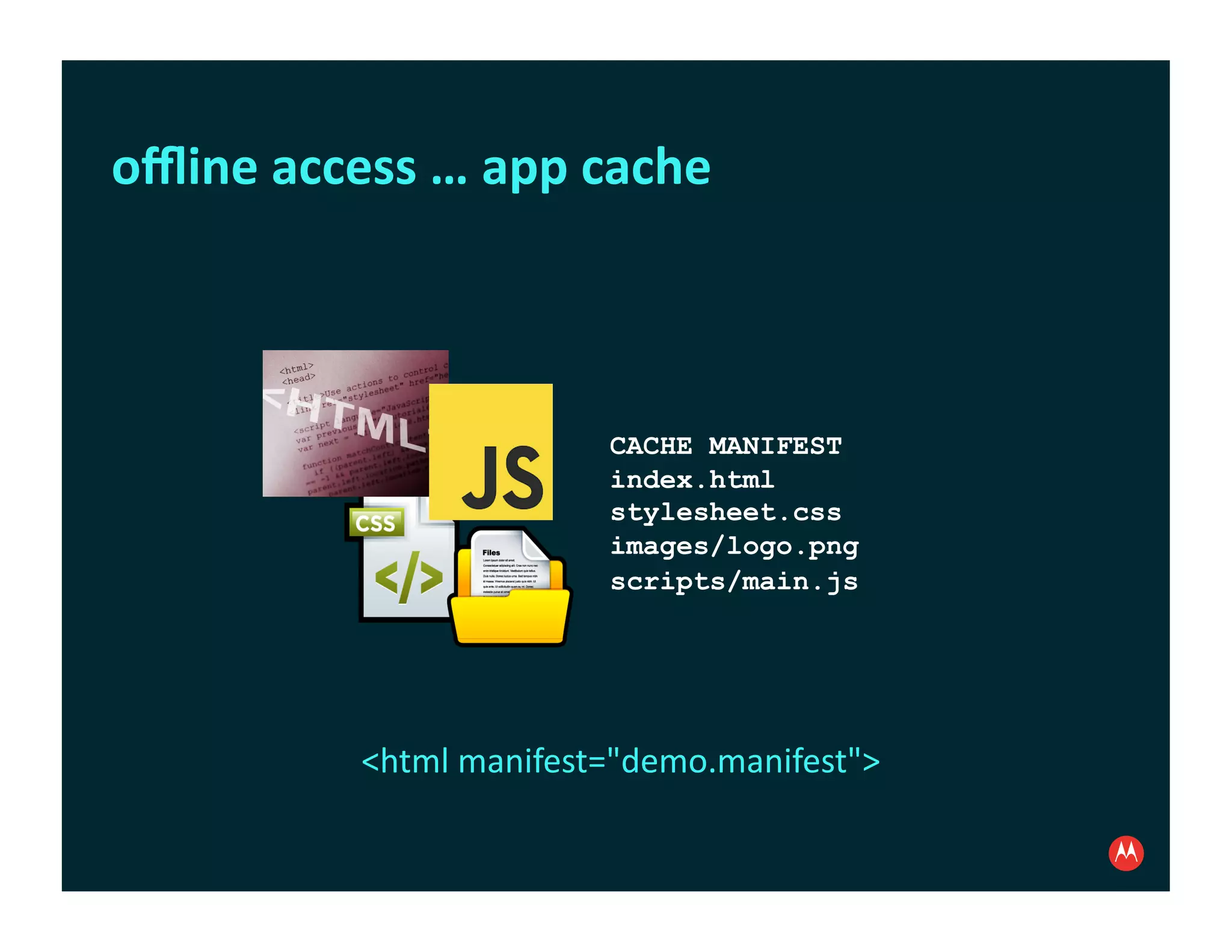 oﬄine	
  access	
  …	
  app	
  cache	
  



                                 CACHE MANIFEST
                                 index.html
                                 stylesheet.css
                                 images/logo.png
                                 scripts/main.js




                <html	
  manifest="demo.manifest">	
  
 