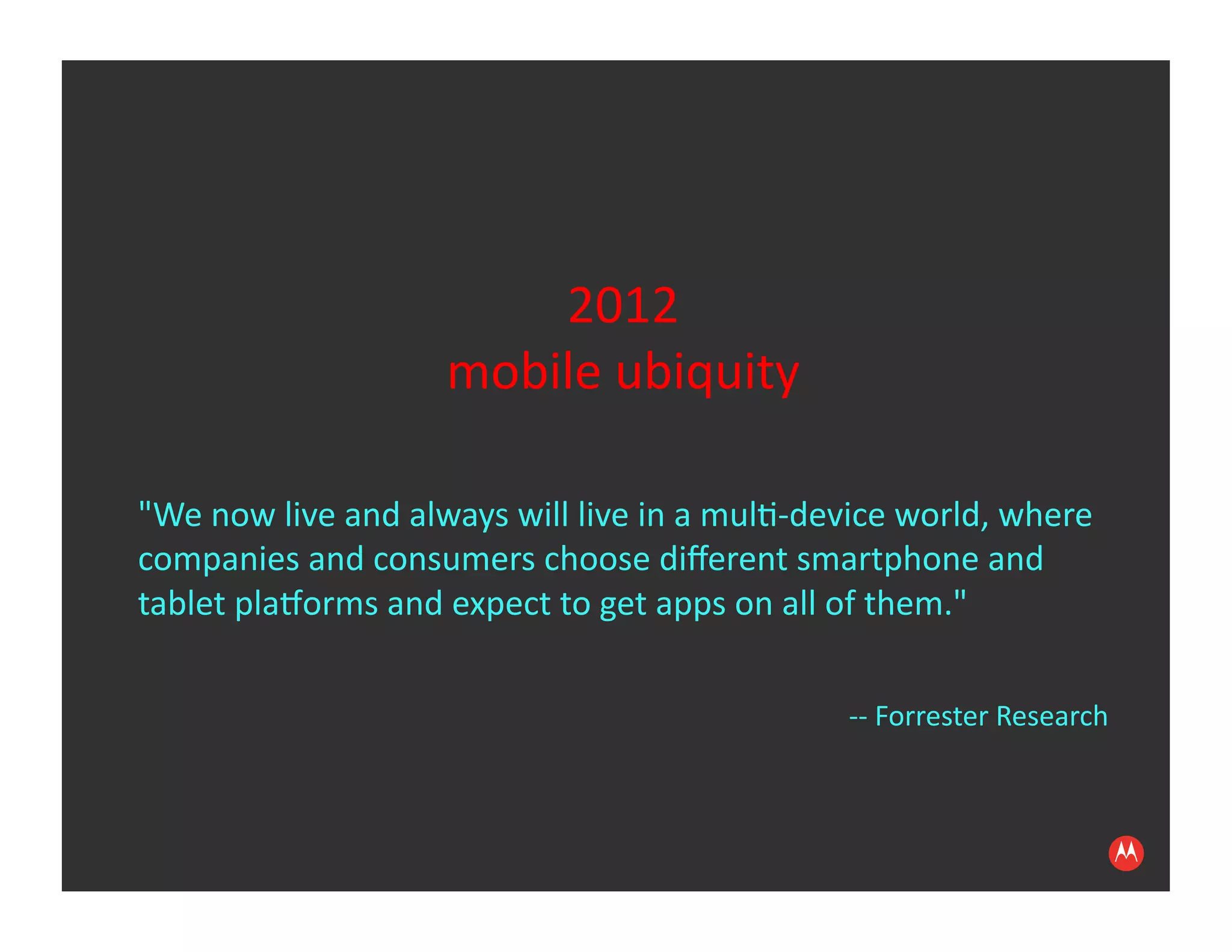 2012	
  
                                mobile	
  ubiquity	
  

"We	
  now	
  live	
  and	
  always	
  will	
  live	
  in	
  a	
  mul:-­‐device	
  world,	
  where	
  
companies	
  and	
  consumers	
  choose	
  diﬀerent	
  smartphone	
  and	
  
tablet	
  pla?orms	
  and	
  expect	
  to	
  get	
  apps	
  on	
  all	
  of	
  them."

                                                                           -­‐-­‐	
  Forrester	
  Research	
  
 