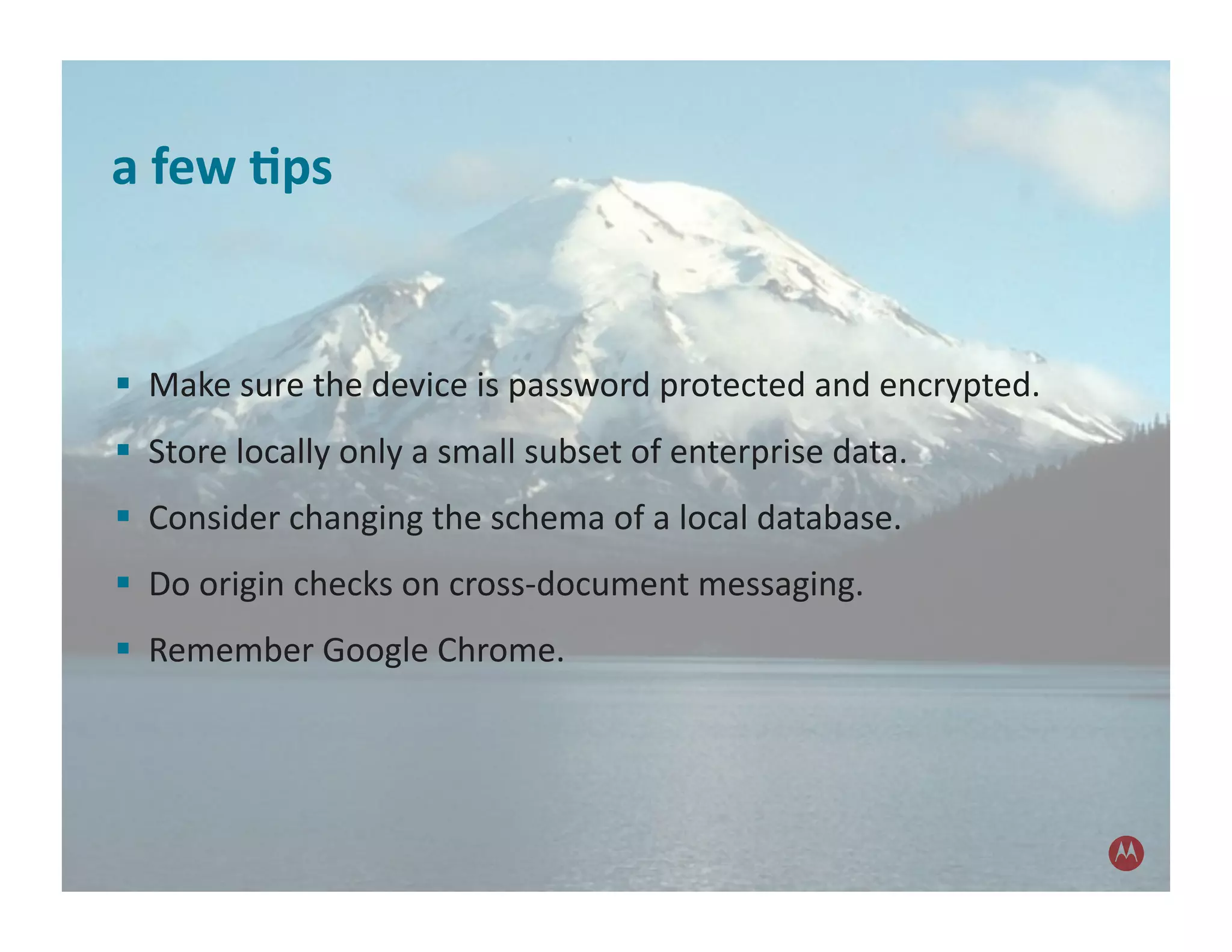 a	
  few	
  1ps	
  


 	
  	
  Make	
  sure	
  the	
  device	
  is	
  password	
  protected	
  and	
  encrypted.	
  
 	
  	
  Store	
  locally	
  only	
  a	
  small	
  subset	
  of	
  enterprise	
  data.	
  	
  	
  
 	
  	
  Consider	
  changing	
  the	
  schema	
  of	
  a	
  local	
  database.	
  
 	
  	
  Do	
  origin	
  checks	
  on	
  cross-­‐document	
  messaging.	
  
 	
  	
  Remember	
  Google	
  Chrome.	
  
 