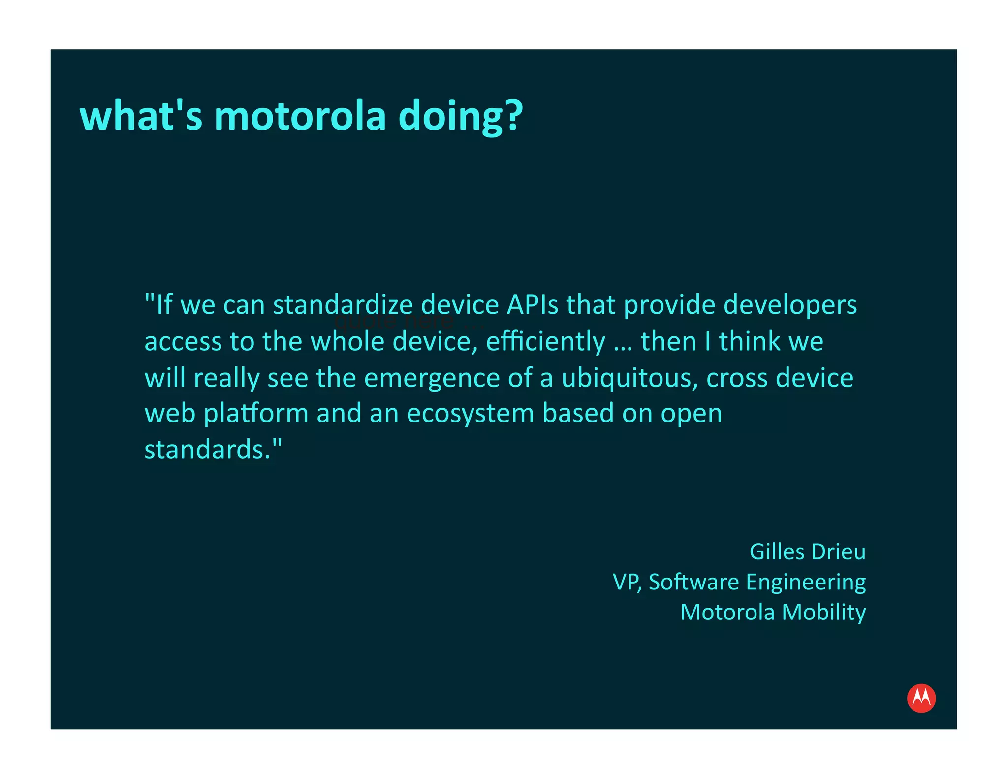 what's	
  motorola	
  doing?	
  



    "If	
  we	
  can	
  standardize	
  device	
  APIs	
  that	
  provide	
  developers	
  
                               quote here …
    access	
  to	
  the	
  whole	
  device,	
  eﬃciently	
  …	
  then	
  I	
  think	
  we	
  
    will	
  really	
  see	
  the	
  emergence	
  of	
  a	
  ubiquitous,	
  cross	
  device	
  
    web	
  pla?orm	
  and	
  an	
  ecosystem	
  based	
  on	
  open	
  
    standards."	
  


                                                                                Gilles	
  Drieu	
  
                                                              VP,	
  Sohware	
  Engineering	
  
                                                                       Motorola	
  Mobility
 