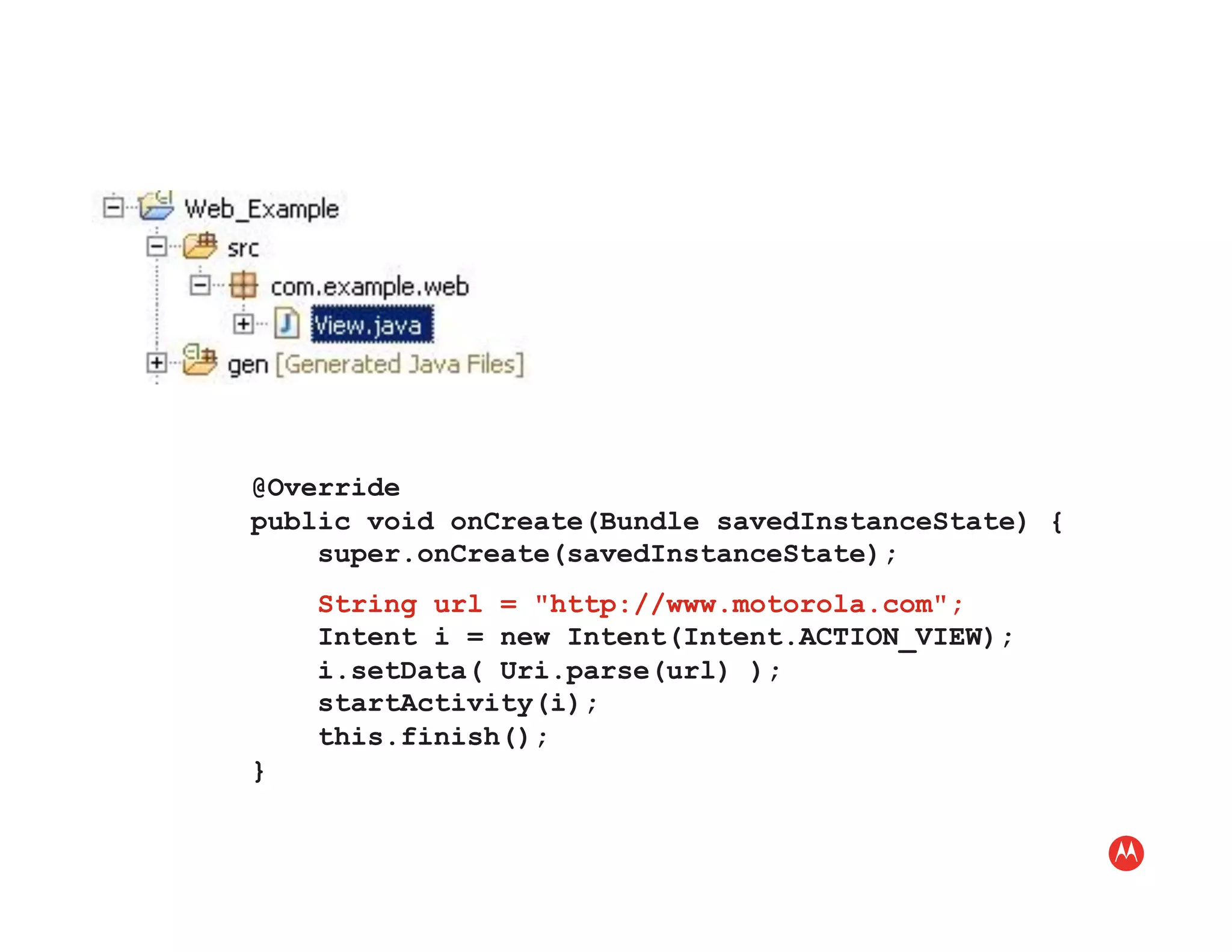 @Override
public void onCreate(Bundle savedInstanceState) {
    super.onCreate(savedInstanceState);
    String url = "http://www.motorola.com";
    Intent i = new Intent(Intent.ACTION_VIEW);
    i.setData( Uri.parse(url) );
    startActivity(i);
    this.finish();
}
 
