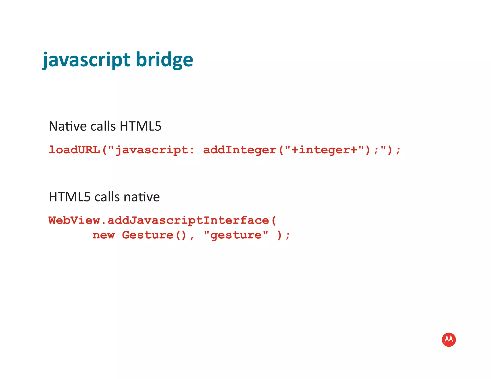 javascript	
  bridge	
  

Na:ve	
  calls	
  HTML5	
  
loadURL("javascript: addInteger("+integer+");");


HTML5	
  calls	
  na:ve	
  
WebView.addJavascriptInterface(
      new Gesture(), "gesture" );
 