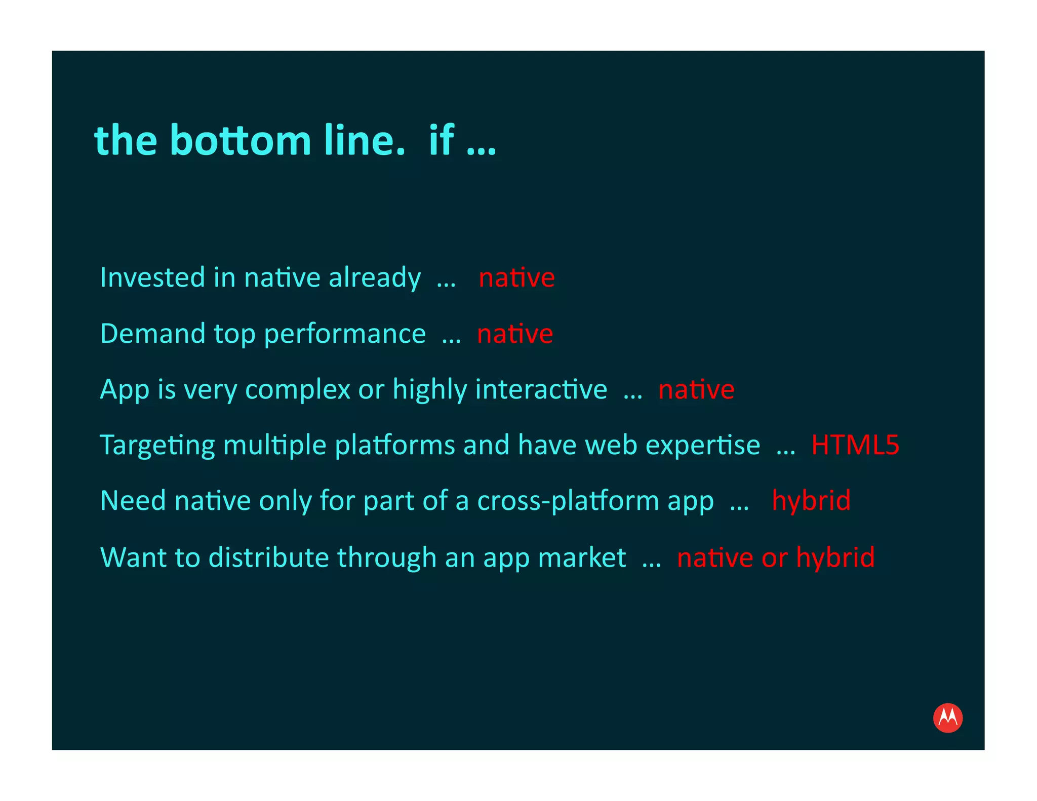 the	
  boDom	
  line.	
  	
  if	
  …	
  

Invested	
  in	
  na:ve	
  already	
  	
  …	
  	
  	
  na:ve	
  
Demand	
  top	
  performance	
  	
  …	
  	
  na:ve	
  
App	
  is	
  very	
  complex	
  or	
  highly	
  interac:ve	
  	
  …	
  	
  na:ve	
  
Targe:ng	
  mul:ple	
  pla?orms	
  and	
  have	
  web	
  exper:se	
  	
  …	
  	
  HTML5	
  
Need	
  na:ve	
  only	
  for	
  part	
  of	
  a	
  cross-­‐pla?orm	
  app	
  	
  …	
  	
  	
  hybrid	
  
Want	
  to	
  distribute	
  through	
  an	
  app	
  market	
  	
  …	
  	
  na:ve	
  or	
  hybrid	
  
 