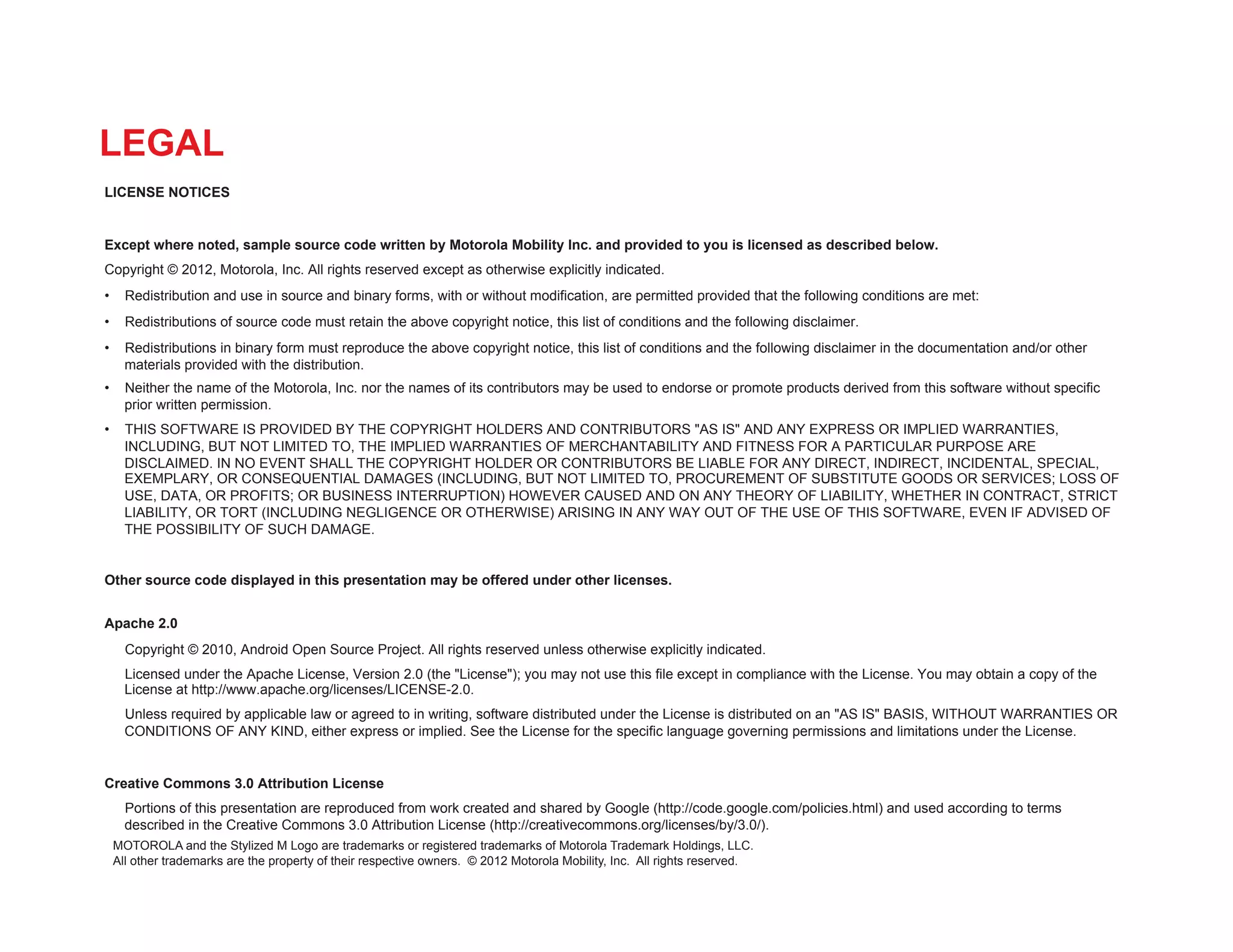 LEGAL
LICENSE NOTICES


Except where noted, sample source code written by Motorola Mobility Inc. and provided to you is licensed as described below.
Copyright © 2012, Motorola, Inc. All rights reserved except as otherwise explicitly indicated.
•  Redistribution and use in source and binary forms, with or without modification, are permitted provided that the following conditions are met:
•  Redistributions of source code must retain the above copyright notice, this list of conditions and the following disclaimer.
•  Redistributions in binary form must reproduce the above copyright notice, this list of conditions and the following disclaimer in the documentation and/or other
   materials provided with the distribution.
•  Neither the name of the Motorola, Inc. nor the names of its contributors may be used to endorse or promote products derived from this software without specific
   prior written permission.
•  THIS SOFTWARE IS PROVIDED BY THE COPYRIGHT HOLDERS AND CONTRIBUTORS "AS IS" AND ANY EXPRESS OR IMPLIED WARRANTIES,
   INCLUDING, BUT NOT LIMITED TO, THE IMPLIED WARRANTIES OF MERCHANTABILITY AND FITNESS FOR A PARTICULAR PURPOSE ARE
   DISCLAIMED. IN NO EVENT SHALL THE COPYRIGHT HOLDER OR CONTRIBUTORS BE LIABLE FOR ANY DIRECT, INDIRECT, INCIDENTAL, SPECIAL,
   EXEMPLARY, OR CONSEQUENTIAL DAMAGES (INCLUDING, BUT NOT LIMITED TO, PROCUREMENT OF SUBSTITUTE GOODS OR SERVICES; LOSS OF
   USE, DATA, OR PROFITS; OR BUSINESS INTERRUPTION) HOWEVER CAUSED AND ON ANY THEORY OF LIABILITY, WHETHER IN CONTRACT, STRICT
   LIABILITY, OR TORT (INCLUDING NEGLIGENCE OR OTHERWISE) ARISING IN ANY WAY OUT OF THE USE OF THIS SOFTWARE, EVEN IF ADVISED OF
   THE POSSIBILITY OF SUCH DAMAGE.


Other source code displayed in this presentation may be offered under other licenses.


Apache 2.0
   Copyright © 2010, Android Open Source Project. All rights reserved unless otherwise explicitly indicated.
   Licensed under the Apache License, Version 2.0 (the "License"); you may not use this file except in compliance with the License. You may obtain a copy of the
   License at http://www.apache.org/licenses/LICENSE-2.0.
   Unless required by applicable law or agreed to in writing, software distributed under the License is distributed on an "AS IS" BASIS, WITHOUT WARRANTIES OR
   CONDITIONS OF ANY KIND, either express or implied. See the License for the specific language governing permissions and limitations under the License.


Creative Commons 3.0 Attribution License
   Portions of this presentation are reproduced from work created and shared by Google (http://code.google.com/policies.html) and used according to terms
   described in the Creative Commons 3.0 Attribution License (http://creativecommons.org/licenses/by/3.0/).
 MOTOROLA and the Stylized M Logo are trademarks or registered trademarks of Motorola Trademark Holdings, LLC.
 All other trademarks are the property of their respective owners. © 2012 Motorola Mobility, Inc. All rights reserved.
 
