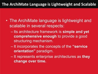 The ArchiMate Language is Lightweight and Scalable
• The ArchiMate language is lightweight and
scalable in several respects:
– Its architecture framework is simple and yet
comprehensive enough to provide a good
structuring mechanism.
– It incorporates the concepts of the “service
orientation” paradigm.
– It represents enterprise architectures as they
change over time.
 
