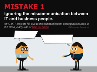 MISTAKE 1
Ignoring the miscommunication between
IT and business people.
66% of IT projects fail due to miscommunication, costing businesses in
the US a yearly loss of US$ 30 billion. # Forrester Research
 