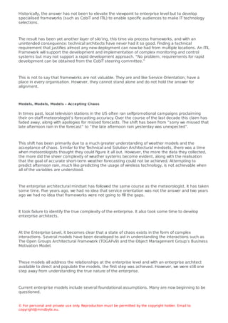 Historically, the answer has not been to elevate the viewpoint to enterprise level but to develop
specialised frameworks (such as CobiT and ITIL) to enable speciﬁc audiences to make IT technology
selections.
The result has been yet another layer of silo’ing, this time via process frameworks, and with an
unintended consequence: technical architects have never had it so good. Finding a technical
requirement that justiﬁes almost any new deployment can now be had from multiple locations. An ITIL
Framework will support the development and implementation of complex monitoring and control
systems but may not support a rapid development approach. “No problem, requirements for rapid
development can be obtained from the CobiT steering committee.”
This is not to say that frameworks are not valuable. They are and like Service Orientation, have a
place in every organisation. However, they cannot stand alone and do not hold the answer for
alignment.
Models, Models, Models – Accepting Chaos
In times past, local television stations in the US often ran selfpromotional campaigns proclaiming
their on-staﬀ meteorologist’s forecasting accuracy
. Over the course of the last decade this claim has
faded away, along with apologies for missed forecasts. The shift has been from “sorry we missed that
late afternoon rain in the forecast” to “the late afternoon rain yesterday was unexpected”.
This shift has been primarily due to a much greater understanding of weather models and the
acceptance of chaos. Similar to the T
echnical and Solution Architectural mindsets, there was a time
when meteorologists thought they could ﬁgure it all out. However, the more the data they collected,
the more did the sheer complexity of weather systems become evident, along with the realisation
that the goal of accurate short-term weather forecasting could not be achieved. Attempting to
predict afternoon rain, much like predicting the usage of wireless technology, is not achievable when
all of the variables are understood.
The enterprise architectural mindset has followed the same course as the meteorologist. It has taken
some time. Five years ago, we had no idea that service orientation was not the answer and two years
ago we had no idea that frameworks were not going to ﬁll the gaps.
It took failure to identify the true complexity of the enterprise. It also took some time to develop
enterprise architects.
At the Enterprise Level, it becomes clear that a state of chaos exists in the form of complex
interactions. Several models have been developed to aid in understanding the interactions such as
The Open Groups Architectural Framework (TOGAFv9) and the Object Management Group’s Business
Motivation Model.
These models all address the relationships at the enterprise level and with an enterprise architect
available to direct and populate the models, the ﬁrst step was achieved. However, we were still one
step away from understanding the true nature of the enterprise.
Current enterprise models include several foundational assumptions. Many are now beginning to be
questioned.
© For personal and private use only
. Reproduction must be permitted by the copyright holder. Email to
copyright@mindbyte.eu.
 