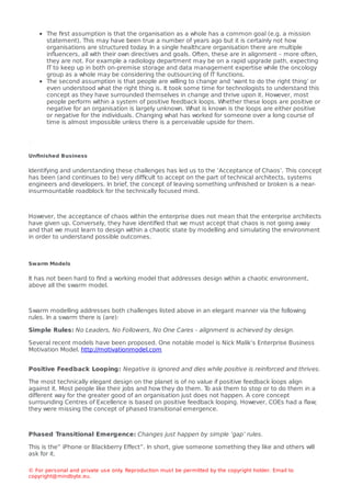 The ﬁrst assumption is that the organisation as a whole has a common goal (e.g. a mission
statement). This may have been true a number of years ago but it is certainly not how
organisations are structured today
. In a single healthcare organisation there are multiple
inﬂuencers, all with their own directives and goals. Often, these are in alignment – more often,
they are not. For example a radiology department may be on a rapid upgrade path, expecting
IT to keep up in both on-premise storage and data management expertise while the oncology
group as a whole may be considering the outsourcing of IT functions.
The second assumption is that people are willing to change and ‘want to do the right thing’ or
even understood what the right thing is. It took some time for technologists to understand this
concept as they have surrounded themselves in change and thrive upon it. However, most
people perform within a system of positive feedback loops. Whether these loops are positive or
negative for an organisation is largely unknown. What is known is the loops are either positive
or negative for the individuals. Changing what has worked for someone over a long course of
time is almost impossible unless there is a perceivable upside for them.
Unﬁnished Business
Identifying and understanding these challenges has led us to the ‘Acceptance of Chaos’. This concept
has been (and continues to be) very diﬃcult to accept on the part of technical architects, systems
engineers and developers. In brief, the concept of leaving something unﬁnished or broken is a near-
insurmountable roadblock for the technically focused mind.
However, the acceptance of chaos within the enterprise does not mean that the enterprise architects
have given up. Conversely, they have identiﬁed that we must accept that chaos is not going away
and that we must learn to design within a chaotic state by modelling and simulating the environment
in order to understand possible outcomes.
Swarm Models
It has not been hard to ﬁnd a working model that addresses design within a chaotic environment,
above all the swarm model.
Swarm modelling addresses both challenges listed above in an elegant manner via the following
rules. In a swarm there is (are):
Simple Rules: No Leaders, No Followers, No One Cares - alignment is achieved by design.
Several recent models have been proposed. One notable model is Nick Malik’s Enterprise Business
Motivation Model. http://motivationmodel.com
Positive Feedback Looping: Negative is ignored and dies while positive is reinforced and thrives.
The most technically elegant design on the planet is of no value if positive feedback loops align
against it. Most people like their jobs and how they do them. T
o ask them to stop or to do them in a
diﬀerent way for the greater good of an organisation just does not happen. A core concept
surrounding Centres of Excellence is based on positive feedback looping. However, COEs had a ﬂaw;
they were missing the concept of phased transitional emergence.
Phased Transitional Emergence: Changes just happen by simple ‘gap’ rules.
This is the” iPhone or Blackberry Eﬀect”. In short, give someone something they like and others will
ask for it.
© For personal and private use only
. Reproduction must be permitted by the copyright holder. Email to
copyright@mindbyte.eu.
 