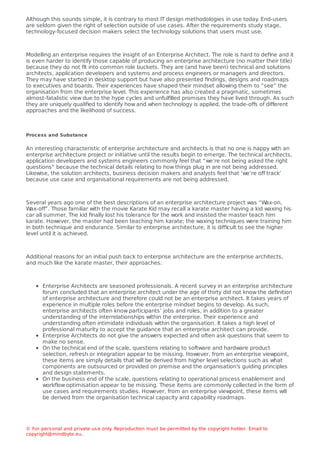 Although this sounds simple, it is contrary to most IT design methodologies in use today
. End-users
are seldom given the right of selection outside of use cases. After the requirements study stage,
technology-focused decision makers select the technology solutions that users must use.
Modelling an enterprise requires the insight of an Enterprise Architect. The role is hard to deﬁne and it
is even harder to identify those capable of producing an enterprise architecture (no matter their title)
because they do not ﬁt into common role buckets. They are (and have been) technical and solutions
architects, application developers and systems and process engineers or managers and directors.
They may have started in desktop support but have also presented ﬁndings, designs and roadmaps
to executives and boards. Their experiences have shaped their mindset allowing them to “see” the
organisation from the enterprise level. This experience has also created a pragmatic, sometimes
almost-fatalistic view due to the hype cycles and unfulﬁlled promises they have lived through. As such
they are uniquely qualiﬁed to identify how and when technology is applied, the trade-oﬀs of diﬀerent
approaches and the likelihood of success.
Process and Substance
An interesting characteristic of enterprise architecture and architects is that no one is happy with an
enterprise architecture project or initiative until the results begin to emerge. The technical architects,
application developers and systems engineers commonly feel that “we’re not being asked the right
questions” because the technical details relating to how things plug in are not being addressed.
Likewise, the solution architects, business decision makers and analysts feel that ‘we’re oﬀ track’
because use case and organisational requirements are not being addressed.
Several years ago one of the best descriptions of an enterprise architecture project was “W
ax-on,
W
ax-oﬀ”. Those familiar with the movie Karate Kid may recall a karate master having a kid waxing his
car all summer. The kid ﬁnally lost his tolerance for the work and insisted the master teach him
karate. However, the master had been teaching him karate; the waxing techniques were training him
in both technique and endurance. Similar to enterprise architecture, it is diﬃcult to see the higher
level until it is achieved.
Additional reasons for an initial push back to enterprise architecture are the enterprise architects,
and much like the karate master, their approaches.
Enterprise Architects are seasoned professionals. A recent survey in an enterprise architecture
forum concluded that an enterprise architect under the age of thirty did not know the deﬁnition
of enterprise architecture and therefore could not be an enterprise architect. It takes years of
experience in multiple roles before the enterprise mindset begins to develop. As such,
enterprise architects often know participants’ jobs and roles, in addition to a greater
understanding of the interrelationships within the enterprise. Their experience and
understanding often intimidate individuals within the organisation. It takes a high level of
professional maturity to accept the guidance that an enterprise architect can provide.
Enterprise Architects do not give the answers expected and often ask questions that seem to
make no sense.
On the technical end of the scale, questions relating to software and hardware product
selection, refresh or integration appear to be missing. However, from an enterprise viewpoint,
these items are simply details that will be derived from higher level selections such as what
components are outsourced or provided on premise and the organisation's guiding principles
and design statements.
On the business end of the scale, questions relating to operational process enablement and
workﬂow optimisation appear to be missing. These items are commonly collected in the form of
use cases and requirements studies. However, from an enterprise viewpoint, these items will
be derived from the organisation technical capacity and capability roadmaps.
© For personal and private use only
. Reproduction must be permitted by the copyright holder. Email to
copyright@mindbyte.eu.
 