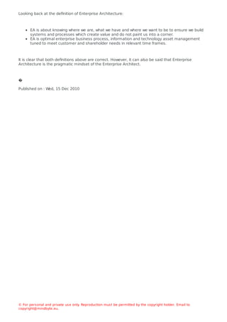 Looking back at the deﬁnition of Enterprise Architecture:
EA is about knowing where we are, what we have and where we want to be to ensure we build
systems and processes which create value and do not paint us into a corner.
EA is optimal enterprise business process, information and technology asset management
tuned to meet customer and shareholder needs in relevant time frames.
It is clear that both deﬁnitions above are correct. However, it can also be said that Enterprise
Architecture is the pragmatic mindset of the Enterprise Architect.
�
Published on : W
ed, 15 Dec 2010
© For personal and private use only
. Reproduction must be permitted by the copyright holder. Email to
copyright@mindbyte.eu.
 