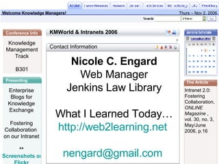 Nicole C. Engard Web Manager Jenkins Law Library What I Learned Today… http://web2learning.net   [email_address]   Contact Information Knowledge Management Track B301 Enterprise Blogs for Knowledge Exchange Fostering Collaboration  on our Intranet ** Screenshots on  Flickr Intranet 2.0:  Fostering  Collaboration, ONLINE  Magazine  ,  vol. 30, no. 3,  May/June  2006, p.16  KMWorld & Intranets 2006 Presenting Conference Info The Article Welcome Knowledge Managers! Thurs – Nov 2, 2006 