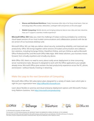 •	    Diverse	and	Distributed	Workforce: Today’s businesses often rely on far-flung virtual teams. How can
                                 technology keep office workers, teleworkers, contingent staff, and partners on the same page?


                           •	    Mobile	Computing: Mobile devices are bringing enterprise data to new roles and new industries.
                                 How can IT support a seamless mobile experience?


           Microsoft	Office	365 helps you meet the challenge of today’s evolving workplace by combining
           cloud-based versions of our most trusted communications and collaboration products with the lat-
           est version of our businesses desktop suite.

           Microsoft Office 365 can help you deliver robust security, outstanding reliability, and improved user
           productivity. Office 365 brings together online versions of trusted communication and collabora-
           tion solutions, including Exchange Online, SharePoint Online, and Lync Online as well as Microsoft
           Office Professional Plus and Microsoft Office Web Apps. With these solutions, your business moves
           forward, from virtually anywhere and virtually any device.

           With Office 365, there’s no need to worry about costly server deployment or time-consuming
           server maintenance tasks. Because it’s designed to work with the Office applications your people
           already know, Microsoft Office gives workers the best productivity experience across the PC, phone,
           and browser—without heavily investing in retraining.




           Make the Leap to the next Generation of Computing

           Microsoft offers Office 365 subscription plans designed for a variety of needs. Learn which plan is
           right for your organization here: http://office365.microsoft.com

           Learn about flexible on-premise and cloud enterprise deployment options with Microsoft’s Produc-
           tivity Platform Solutions. Visit http://microsoft.com/productivity




© 2010 Microsoft Corporation. All rights reserved.
This document is for informational purposes only. MICROSOFT MAKES NO WARRANTIES, EXPRESS OR IMPLIED, IN THIS SUMMARY.
Microsoft, Microsoft Office, Microsoft SharePoint, Microsoft Exchange, and Microsoft Lync are trademarks of the Microsoft group of companies.
The names of actual companies and products mentioned herein may be the trademarks of their respective owners.
 