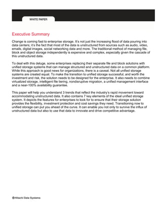 Executive Summary
Change is coming fast to enterprise storage. It’s not just the increasing flood of data pouring into
data centers; it’s the fact that most of the data is unstructured from sources such as audio, video,
emails, digital images, social networking data and more. The traditional method of managing file,
block and object storage independently is expensive and complex, especially given the cascade of
this unstructured data.
To deal with this deluge, some enterprises replacing their separate file and block solutions with
unified storage systems that can manage structured and unstructured data on a common platform.
While this approach is good news for organizations, there is a caveat. Not all unified storage
systems are created equal. To make the transition to unified storage successful, and worth the
investment and risk, the solution needs to be designed for the enterprise. It also needs to combine
virtualized storage, intelligent file tiering, nondisruptive migration, a unified management interface
and a near-100% availability guarantee.
This paper will help you understand 3 trends that reflect the industry’s rapid movement toward
accommodating unstructured data. It also contains 7 key elements of the ideal unified storage
system. It depicts the features for enterprises to look for to ensure that their storage solution
provides the flexibility, investment protection and cost savings they need. Transitioning now to
unified storage can put you ahead of the curve. It can enable you not only to survive the influx of
unstructured data but also to use that data to innovate and drive competitive advantage.
 